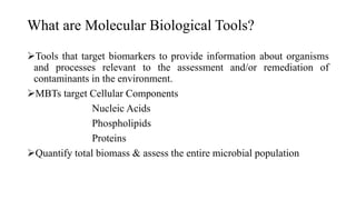 What are Molecular Biological Tools?
Tools that target biomarkers to provide information about organisms
and processes relevant to the assessment and/or remediation of
contaminants in the environment.
MBTs target Cellular Components
Nucleic Acids
Phospholipids
Proteins
Quantify total biomass & assess the entire microbial population
 