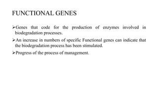 FUNCTIONAL GENES
Genes that code for the production of enzymes involved in
biodegradation processes.
An increase in numbers of specific Functional genes can indicate that
the biodegradation process has been stimulated.
Progress of the process of management.
 