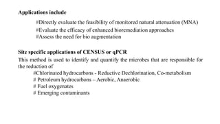 Applications include
#Directly evaluate the feasibility of monitored natural attenuation (MNA)
#Evaluate the efficacy of enhanced bioremediation approaches
#Assess the need for bio augmentation
Site specific applications of CENSUS or qPCR
This method is used to identify and quantify the microbes that are responsible for
the reduction of
#Chlorinated hydrocarbons - Reductive Dechlorination, Co-metabolism
# Petroleum hydrocarbons – Aerobic, Anaerobic
# Fuel oxygenates
# Emerging contaminants
 