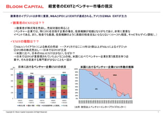 経営者のEXITとベンチャー市場の現況

      創業者のイグジットは非常に重要、M&AとIPOによりEXITが達成される。アメリカはM&A EXITが主力

      創業者のEXITとは？？
          ⇒創業者が株式等を売却し、売却対価を得ること
          （ベンチャー企業では、特にIPOを目指す企業の場合、役員報酬が低額となりがちであり、非常に重要な
          イベントである。また、税金でも優遇。役員報酬のように高額の税金支払いとならない（10～20%程度、キャピタルゲイン課税）。）

      EXITの種類は？？
          ①M&A（バイアウト）による株式の売却 ・・・アメリカではここ10年は9割以上がM&Aによるイグジット
          ②IPO時の株式売出し・・・日本ではIPOが主流
          ⇒米国に比べ、日本のM&AEXITは少ない。なぜか？
          ⇒日本ではIPOが重要視されていたということの他、米国に比べてベンチャー企業を買う意思を持つ企
          業や、それを促進する専門家が少ないことも一因か

                日本におけるベンチャー企業EXITの状況                                 米国におけるベンチャー企業EXIT件数の推移




                                                                  （出所：財団法人ベンチャーエンタープライズセンター）

Copyright Ⓒ Bloom Capital Corporation All Right Reserved                                       4
 