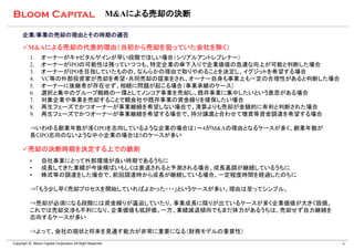 M&Aによる売却の決断

      企業/事業の売却の理由とその時期の適否

      M&Aによる売却の代表的理由（当初から売却を狙っていた会社を除く）
          1.     オーナーがキャピタルゲインが早い段階でほしい場合（シリアルアントレプレナー）
          2.     オーナーがIPOの可能性は残っていつつも、特定企業の傘下入りで企業価値の急速な向上が可能と判断した場合
          3.     オーナーがIPOを目指していたものの、なんらかの理由で取りやめることを決定し、イグジットを希望する場合
          4.     VC等の外部投資家が売却を希望・共同売却の提案をされ、オーナー自身も事業上も一定の合理性があると判断した場合
          5.     オーナーに後継者が存在せず、相続に問題が起こる場合（事業承継のケース）
          6.     選択と集中のグループ戦略の一環としてノンコア事業を売却し、既存事業に集中したいという意思がある場合
          7.     対象企業や事業を売却することで親会社や既存事業の資金繰りを確保したい場合
          8.     再生フェーズでかつオーナーが事業継続を希望しない場合で、清算よりも売却が金銭的に有利と判断された場合
          9.     再生フェーズでかつオーナーが事業継続を希望する場合で、持分譲渡と合わせて増資等資金調達を希望する場合

          ⇒いわゆる創業年数が浅くIPOを志向しているような企業の場合は1～4がM&Aの理由となるケースが多く、創業年数が
          長くIPO志向のないような中小企業の場合は5のケースが多い

      売却の決断時期を決定する上での鉄則
          •      自社事業にとって外部環境が良い時期であるうちに
          •      成長してきた業績が今後横ばいもしくは衰退されると予測される場合、成長基調が継続しているうちに
          •      株式等の調達をした場合で、前回調達時から成長が継続している場合、一定程度時間を経過したのちに

          ⇒「もう少し早く売却プロセスを開始していればよかった・・・」というケースが多い。理由は至ってシンプル。

          ⇒売却が必須になる段階には資金繰りが逼迫していたり、事業成長に陰りが出ているケースが多く企業価値が大きく毀損。
          これでは売却交渉も不利になり、企業価値も低評価。一方、業績減退傾向でもまだ体力があるうちは、売却せず自力継続を
          志向するケースが多い

          ⇒よって、会社の現状と将来を見通す能力が非常に重要になる（財務モデルの重要性）
Copyright Ⓒ Bloom Capital Corporation All Right Reserved                  6
 