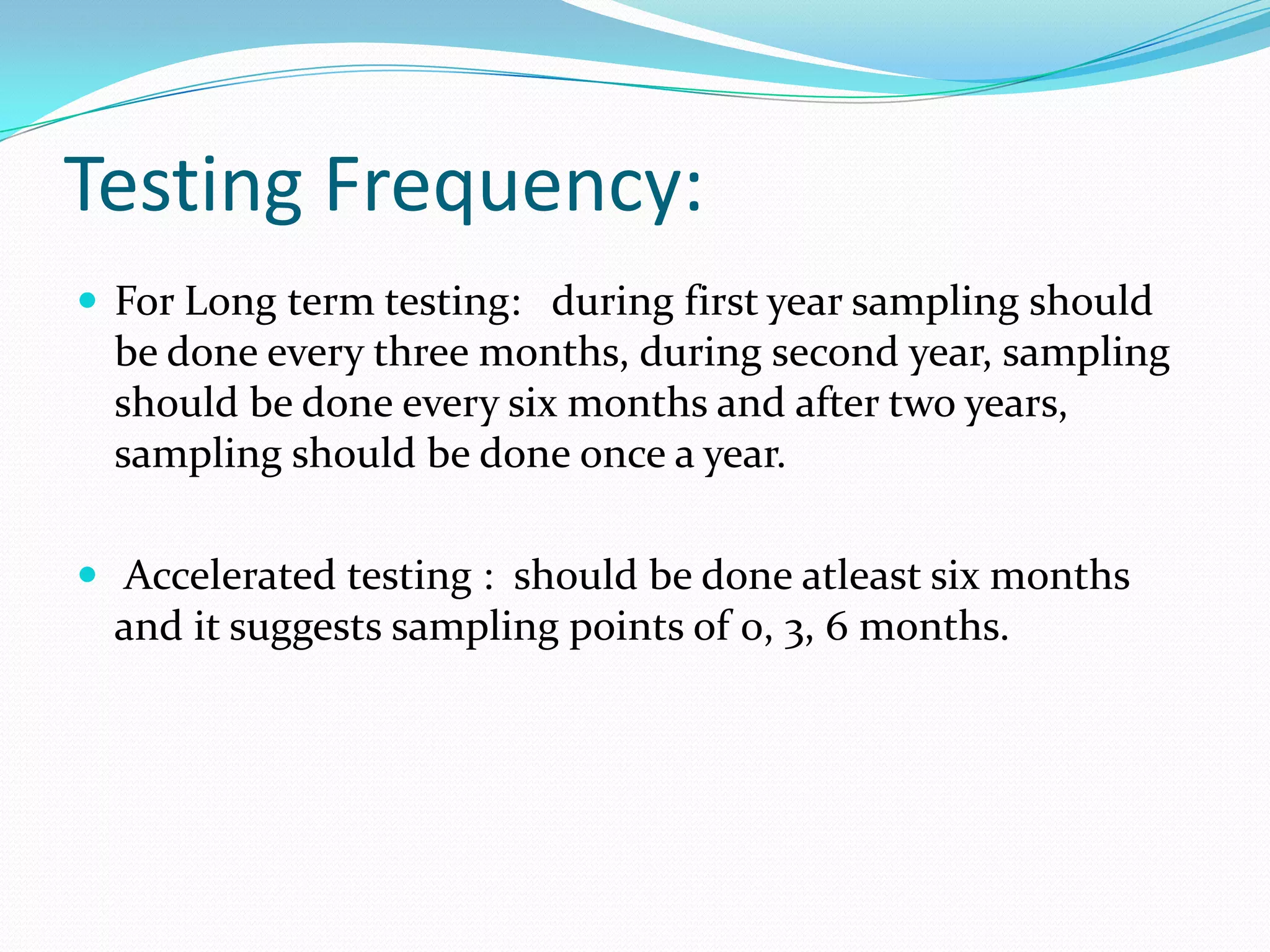 Testing Frequency:
 For Long term testing: during first year sampling should

be done every three months, during second year, sampling
should be done every six months and after two years,
sampling should be done once a year.
 Accelerated testing : should be done atleast six months

and it suggests sampling points of 0, 3, 6 months.

 