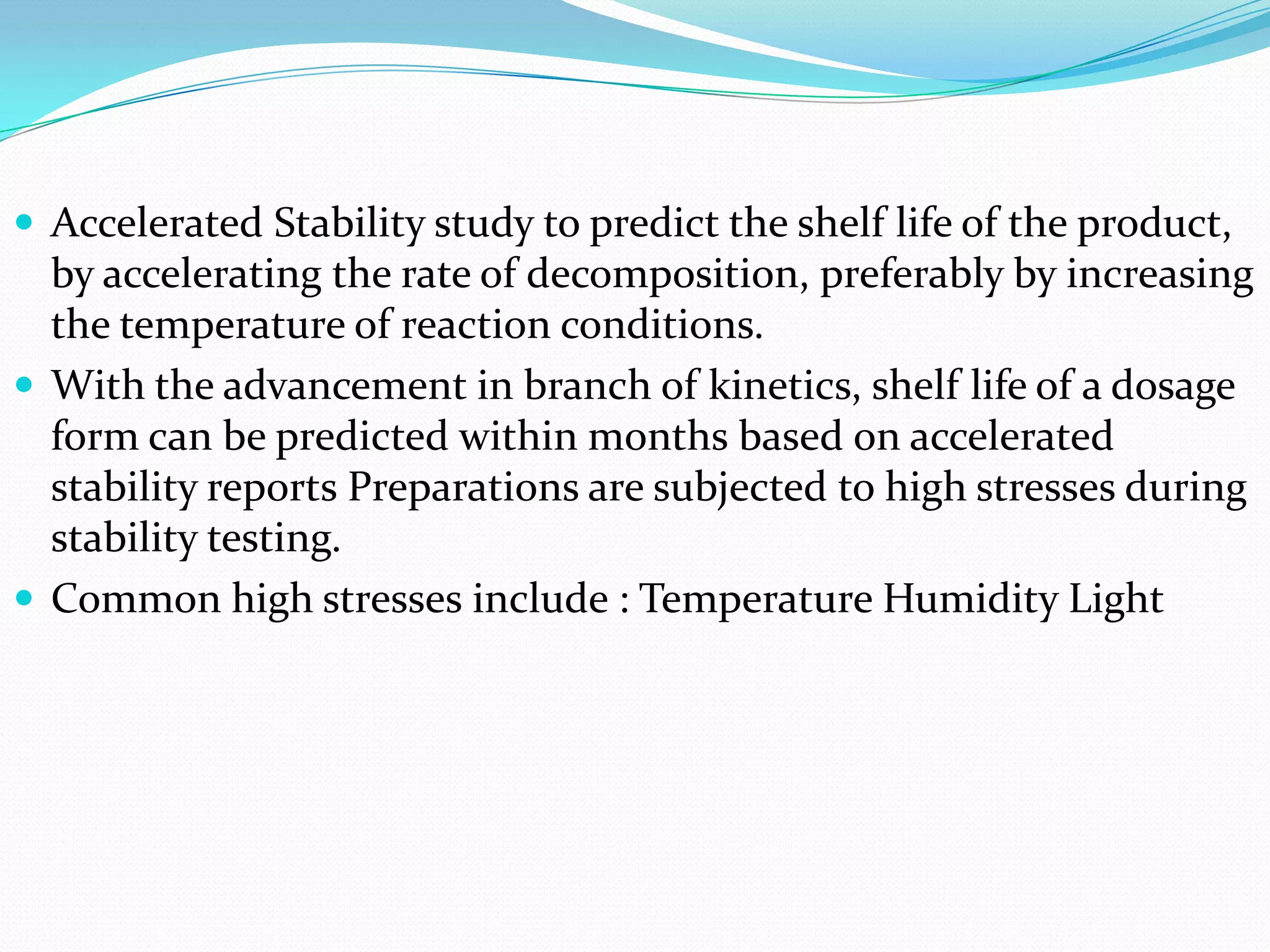  Accelerated Stability study to predict the shelf life of the product,

by accelerating the rate of decomposition, preferably by increasing
the temperature of reaction conditions.
 With the advancement in branch of kinetics, shelf life of a dosage
form can be predicted within months based on accelerated
stability reports Preparations are subjected to high stresses during
stability testing.
 Common high stresses include : Temperature Humidity Light

 