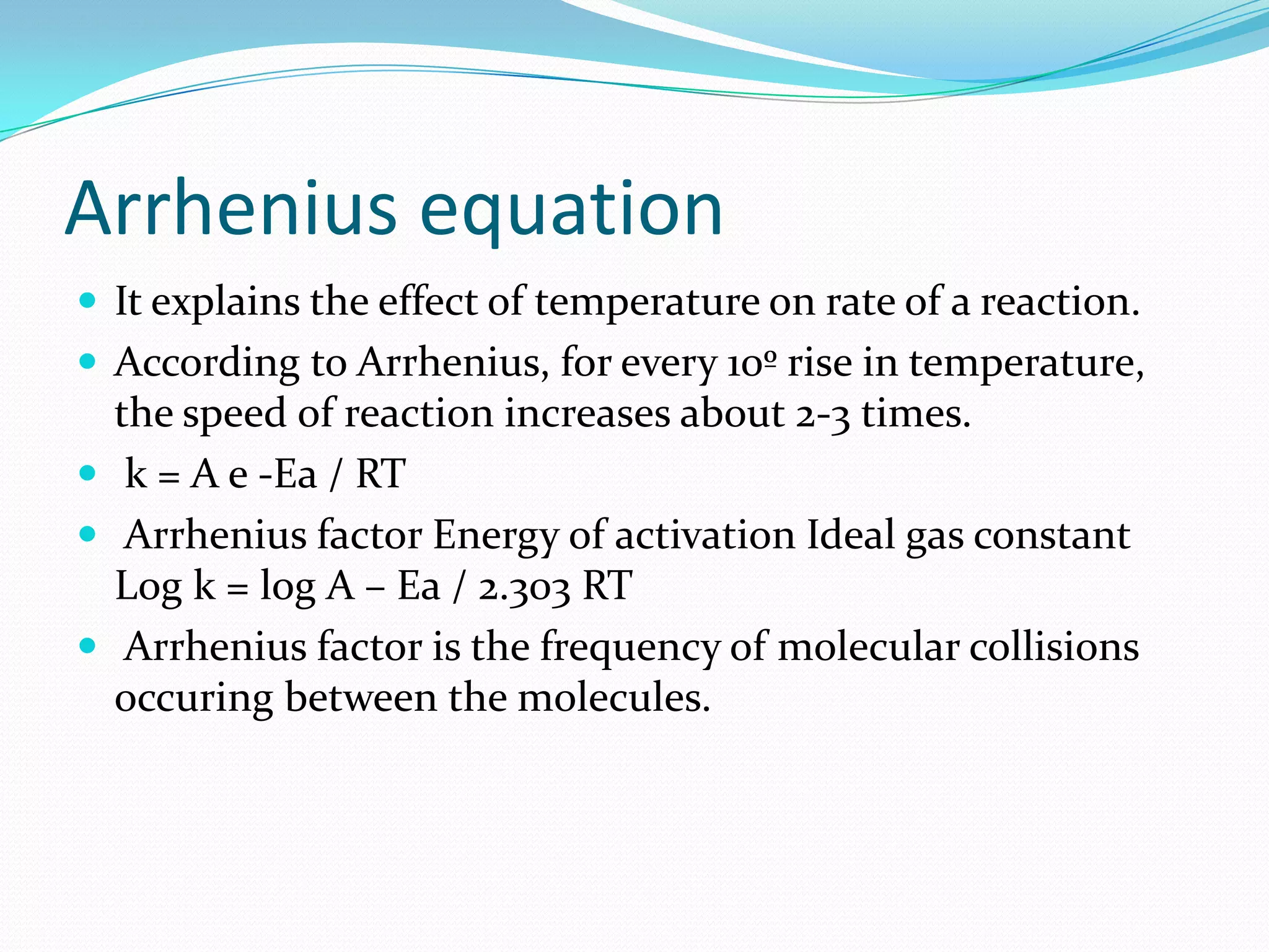 Arrhenius equation
 It explains the effect of temperature on rate of a reaction.
 According to Arrhenius, for every 10º rise in temperature,

the speed of reaction increases about 2-3 times.
 k = A e -Ea / RT
 Arrhenius factor Energy of activation Ideal gas constant
Log k = log A – Ea / 2.303 RT
 Arrhenius factor is the frequency of molecular collisions
occuring between the molecules.

 