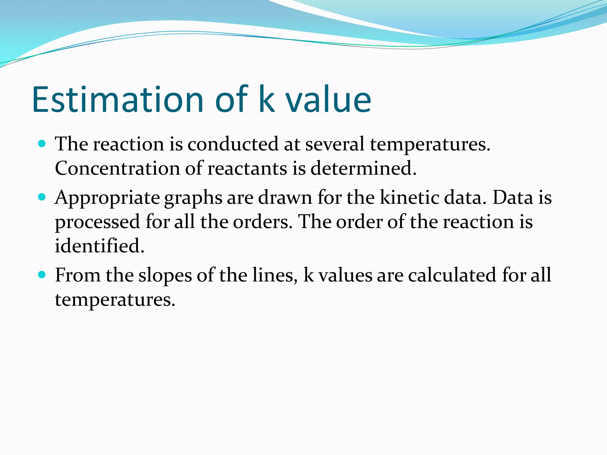 Estimation of k value
 The reaction is conducted at several temperatures.

Concentration of reactants is determined.
 Appropriate graphs are drawn for the kinetic data. Data is
processed for all the orders. The order of the reaction is
identified.
 From the slopes of the lines, k values are calculated for all
temperatures.

 