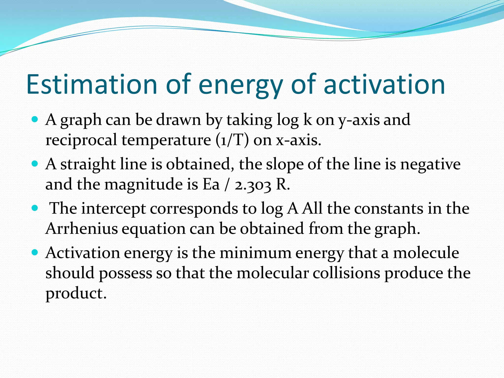 Estimation of energy of activation
 A graph can be drawn by taking log k on y-axis and

reciprocal temperature (1/T) on x-axis.
 A straight line is obtained, the slope of the line is negative
and the magnitude is Ea / 2.303 R.
 The intercept corresponds to log A All the constants in the
Arrhenius equation can be obtained from the graph.
 Activation energy is the minimum energy that a molecule
should possess so that the molecular collisions produce the
product.

 