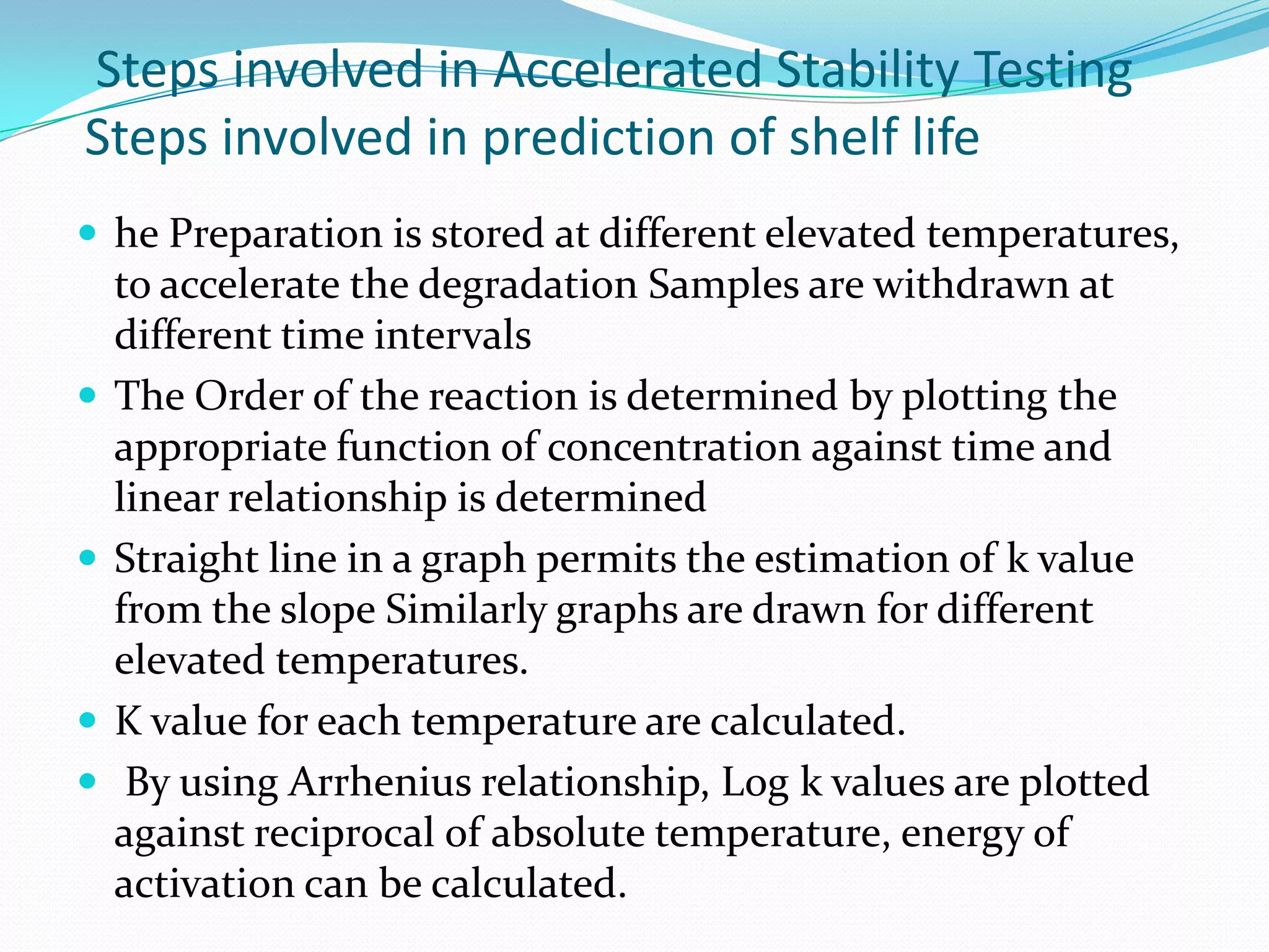 Steps involved in Accelerated Stability Testing
Steps involved in prediction of shelf life
 he Preparation is stored at different elevated temperatures,









to accelerate the degradation Samples are withdrawn at
different time intervals
The Order of the reaction is determined by plotting the
appropriate function of concentration against time and
linear relationship is determined
Straight line in a graph permits the estimation of k value
from the slope Similarly graphs are drawn for different
elevated temperatures.
K value for each temperature are calculated.
By using Arrhenius relationship, Log k values are plotted
against reciprocal of absolute temperature, energy of
activation can be calculated.

 