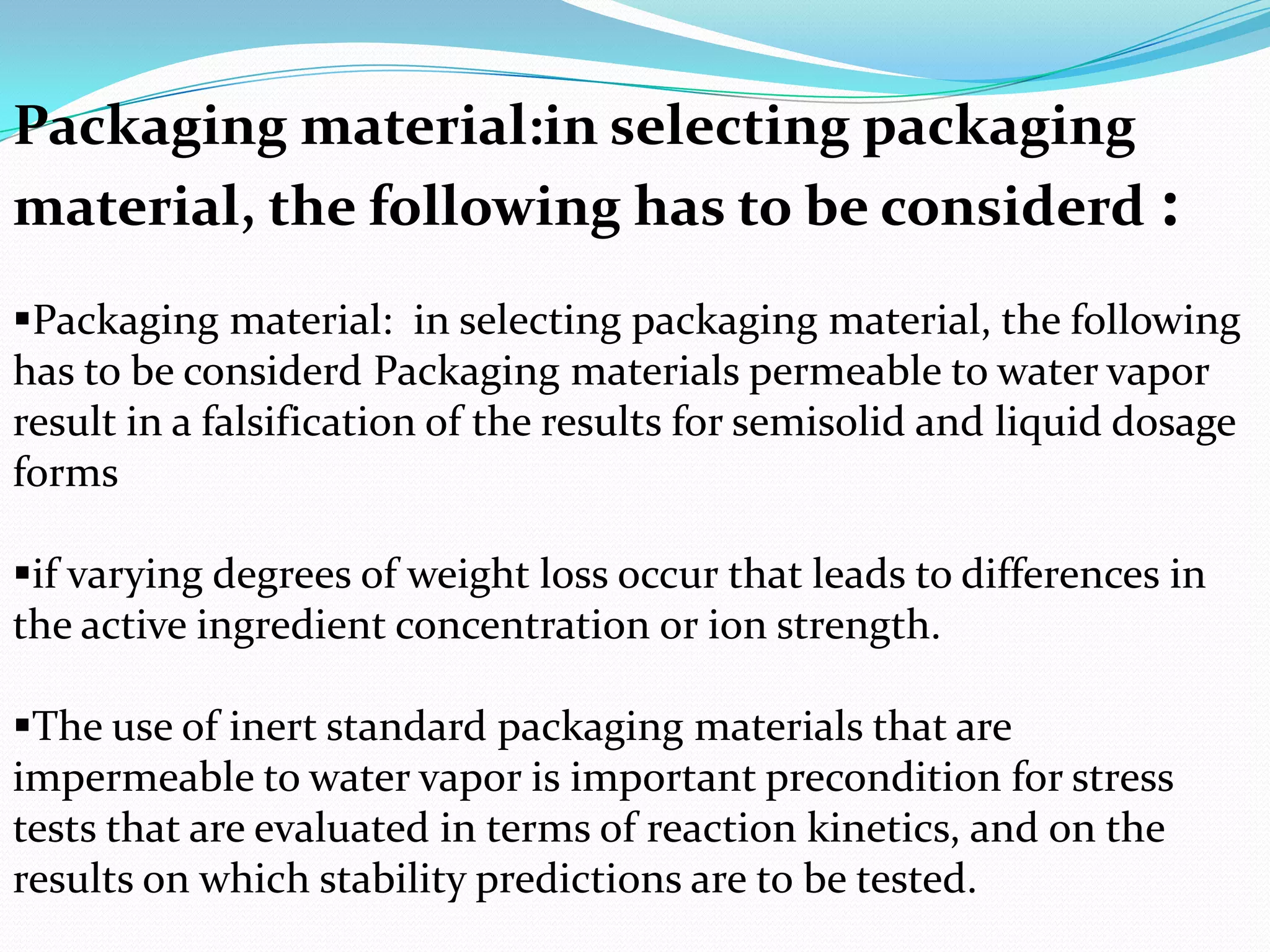 Packaging material:in selecting packaging
material, the following has to be considerd :
Packaging material: in selecting packaging material, the following
has to be considerd Packaging materials permeable to water vapor
result in a falsification of the results for semisolid and liquid dosage
forms
if varying degrees of weight loss occur that leads to differences in
the active ingredient concentration or ion strength.
The use of inert standard packaging materials that are
impermeable to water vapor is important precondition for stress
tests that are evaluated in terms of reaction kinetics, and on the
results on which stability predictions are to be tested.

 
