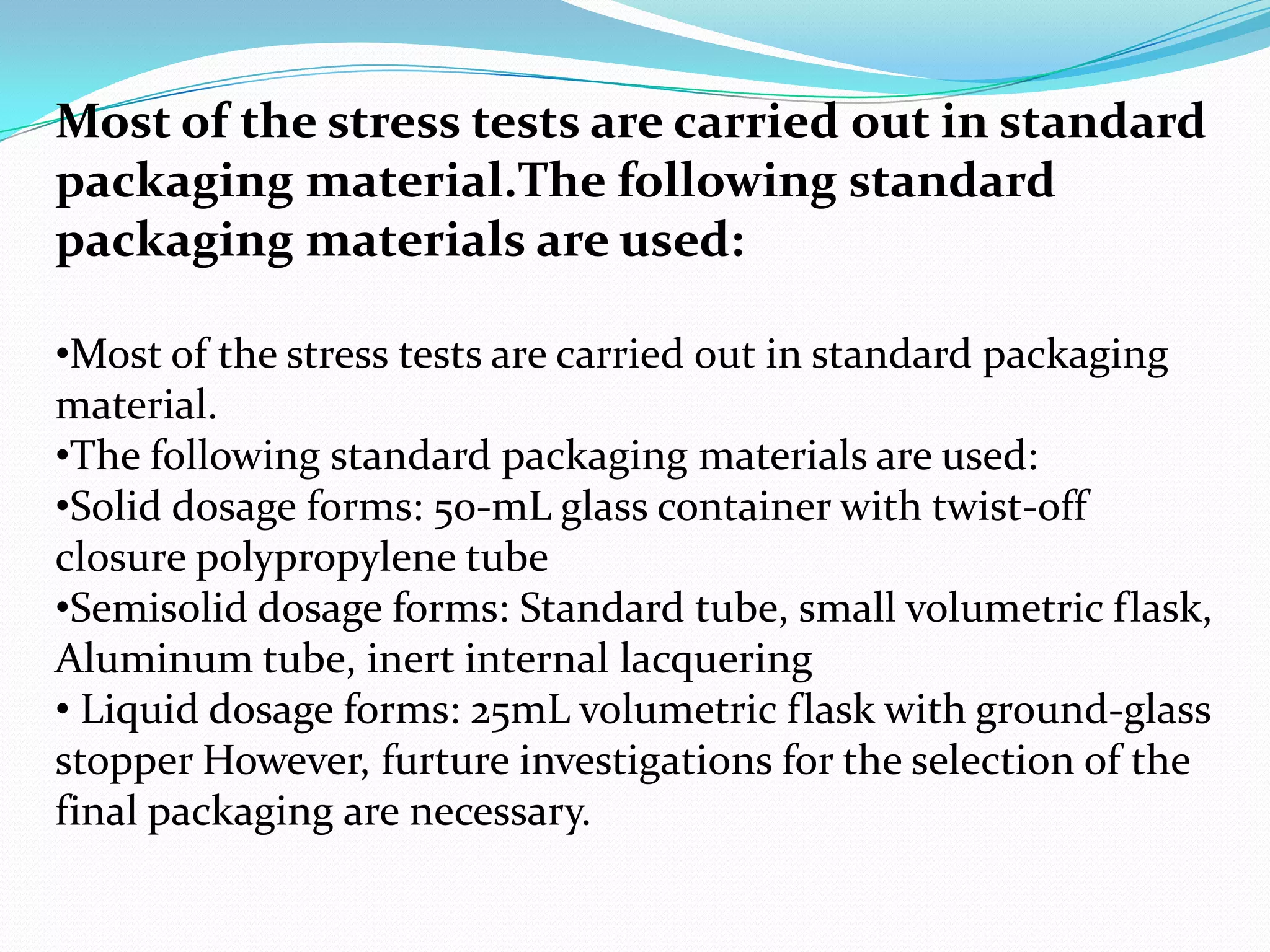 Most of the stress tests are carried out in standard
packaging material.The following standard
packaging materials are used:
•Most of the stress tests are carried out in standard packaging
material.
•The following standard packaging materials are used:
•Solid dosage forms: 50-mL glass container with twist-off
closure polypropylene tube
•Semisolid dosage forms: Standard tube, small volumetric flask,
Aluminum tube, inert internal lacquering
• Liquid dosage forms: 25mL volumetric flask with ground-glass
stopper However, furture investigations for the selection of the
final packaging are necessary.

 
