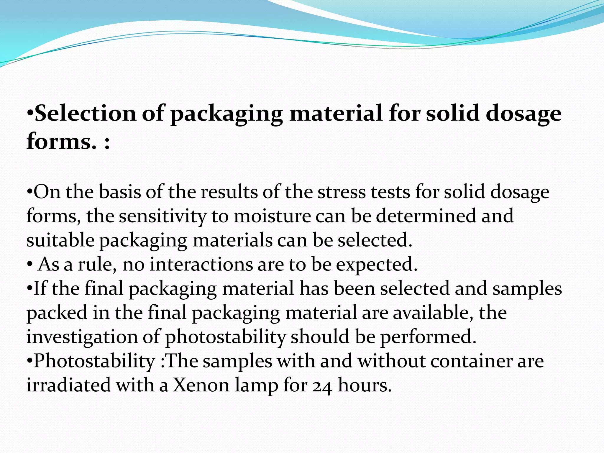 •Selection of packaging material for solid dosage
forms. :
•On the basis of the results of the stress tests for solid dosage
forms, the sensitivity to moisture can be determined and
suitable packaging materials can be selected.
• As a rule, no interactions are to be expected.
•If the final packaging material has been selected and samples
packed in the final packaging material are available, the
investigation of photostability should be performed.
•Photostability :The samples with and without container are
irradiated with a Xenon lamp for 24 hours.

 