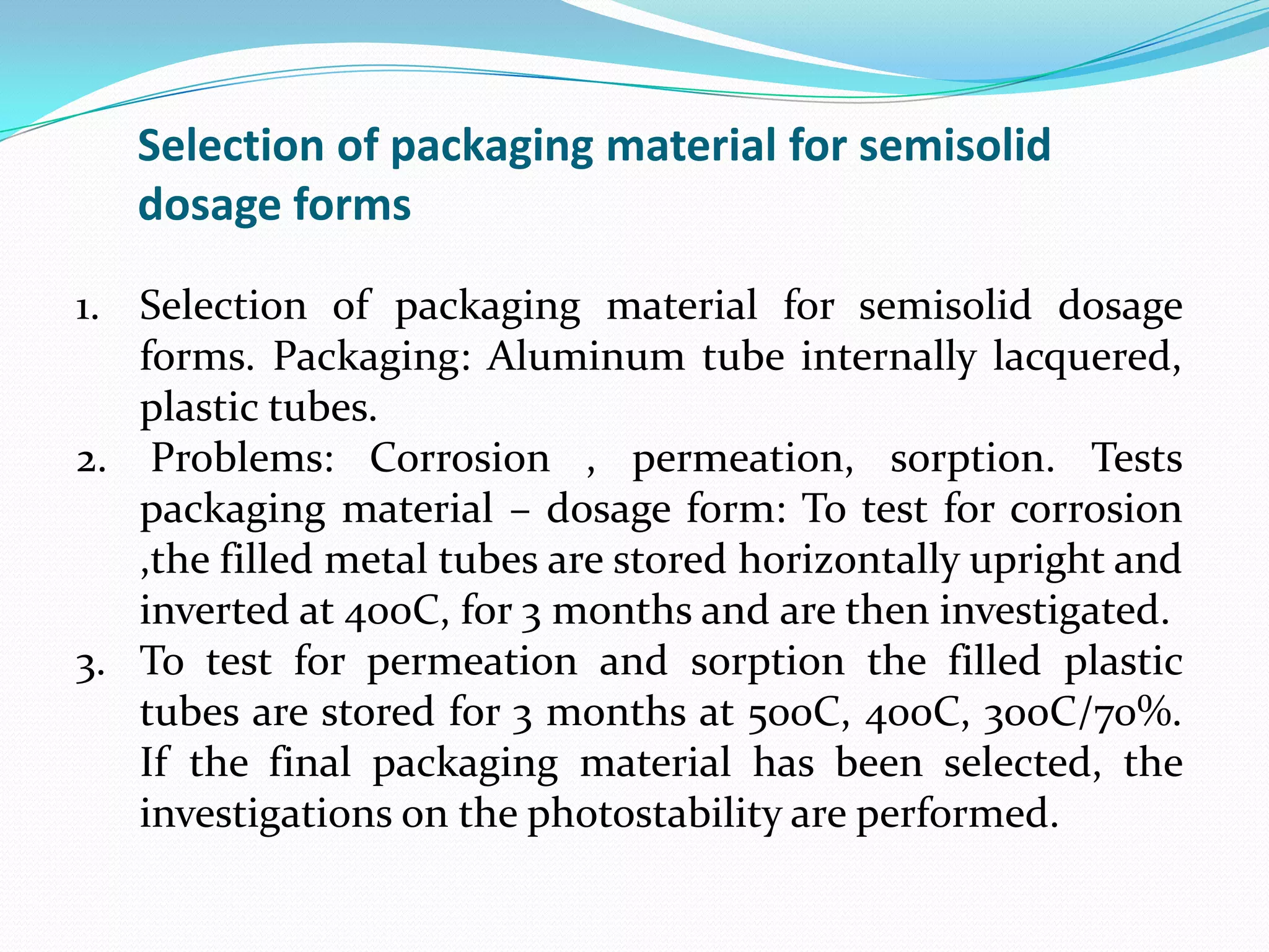 Selection of packaging material for semisolid
dosage forms
1. Selection of packaging material for semisolid dosage
forms. Packaging: Aluminum tube internally lacquered,
plastic tubes.
2. Problems: Corrosion , permeation, sorption. Tests
packaging material – dosage form: To test for corrosion
,the filled metal tubes are stored horizontally upright and
inverted at 400C, for 3 months and are then investigated.
3. To test for permeation and sorption the filled plastic
tubes are stored for 3 months at 500C, 400C, 300C/70%.
If the final packaging material has been selected, the
investigations on the photostability are performed.

 