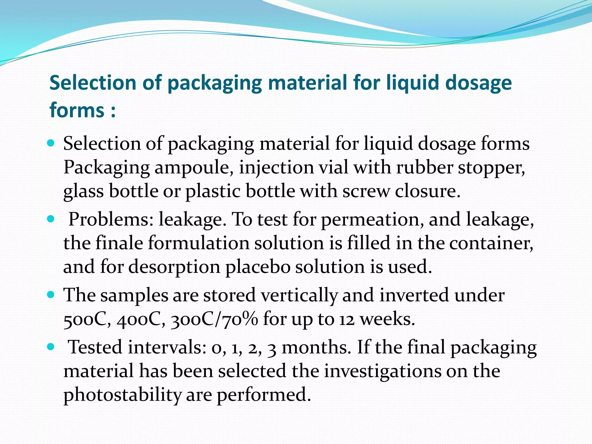 Selection of packaging material for liquid dosage
forms :
 Selection of packaging material for liquid dosage forms

Packaging ampoule, injection vial with rubber stopper,
glass bottle or plastic bottle with screw closure.
 Problems: leakage. To test for permeation, and leakage,
the finale formulation solution is filled in the container,
and for desorption placebo solution is used.
 The samples are stored vertically and inverted under
500C, 400C, 300C/70% for up to 12 weeks.
 Tested intervals: 0, 1, 2, 3 months. If the final packaging
material has been selected the investigations on the
photostability are performed.

 
