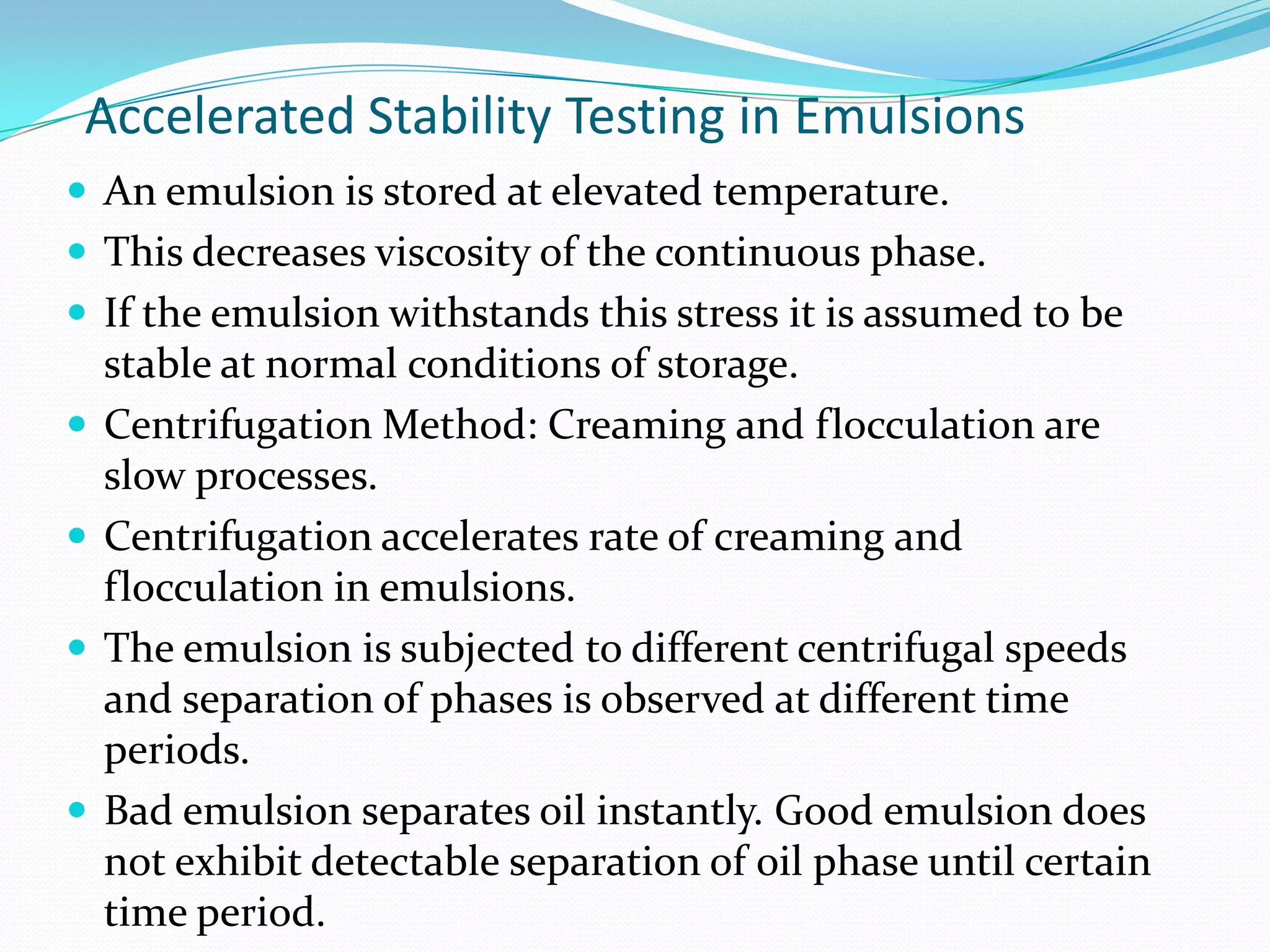 Accelerated Stability Testing in Emulsions
 An emulsion is stored at elevated temperature.
 This decreases viscosity of the continuous phase.
 If the emulsion withstands this stress it is assumed to be






stable at normal conditions of storage.
Centrifugation Method: Creaming and flocculation are
slow processes.
Centrifugation accelerates rate of creaming and
flocculation in emulsions.
The emulsion is subjected to different centrifugal speeds
and separation of phases is observed at different time
periods.
Bad emulsion separates oil instantly. Good emulsion does
not exhibit detectable separation of oil phase until certain
time period.

 