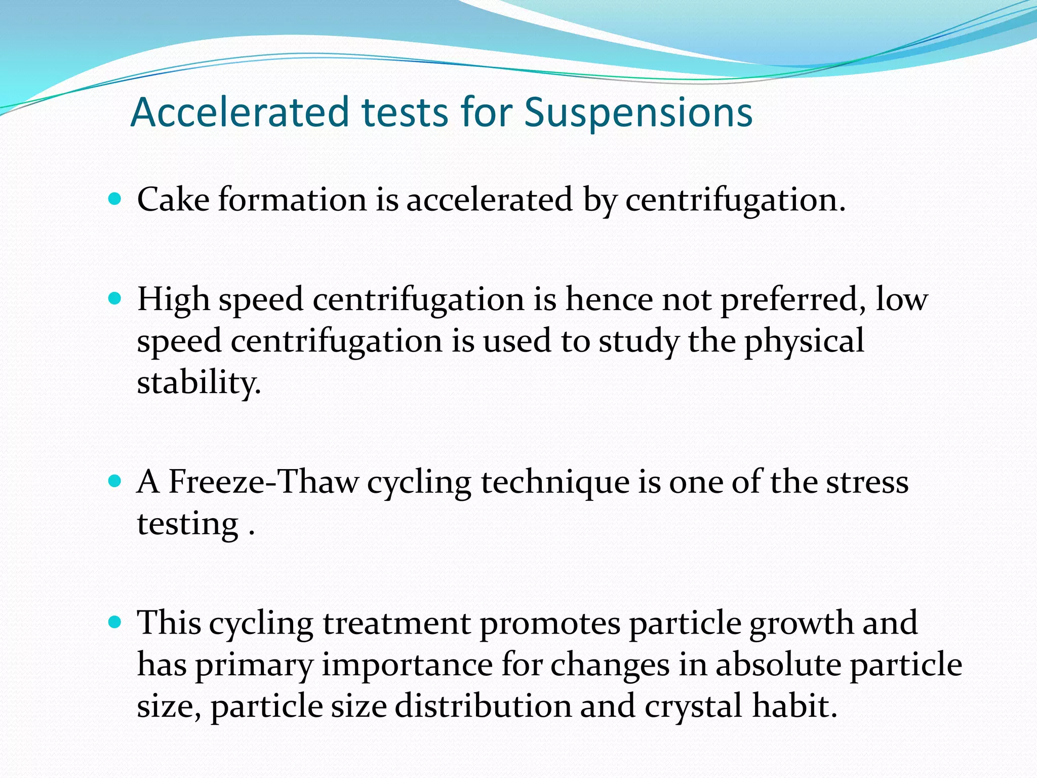 Accelerated tests for Suspensions
 Cake formation is accelerated by centrifugation.
 High speed centrifugation is hence not preferred, low

speed centrifugation is used to study the physical
stability.
 A Freeze-Thaw cycling technique is one of the stress

testing .
 This cycling treatment promotes particle growth and

has primary importance for changes in absolute particle
size, particle size distribution and crystal habit.

 