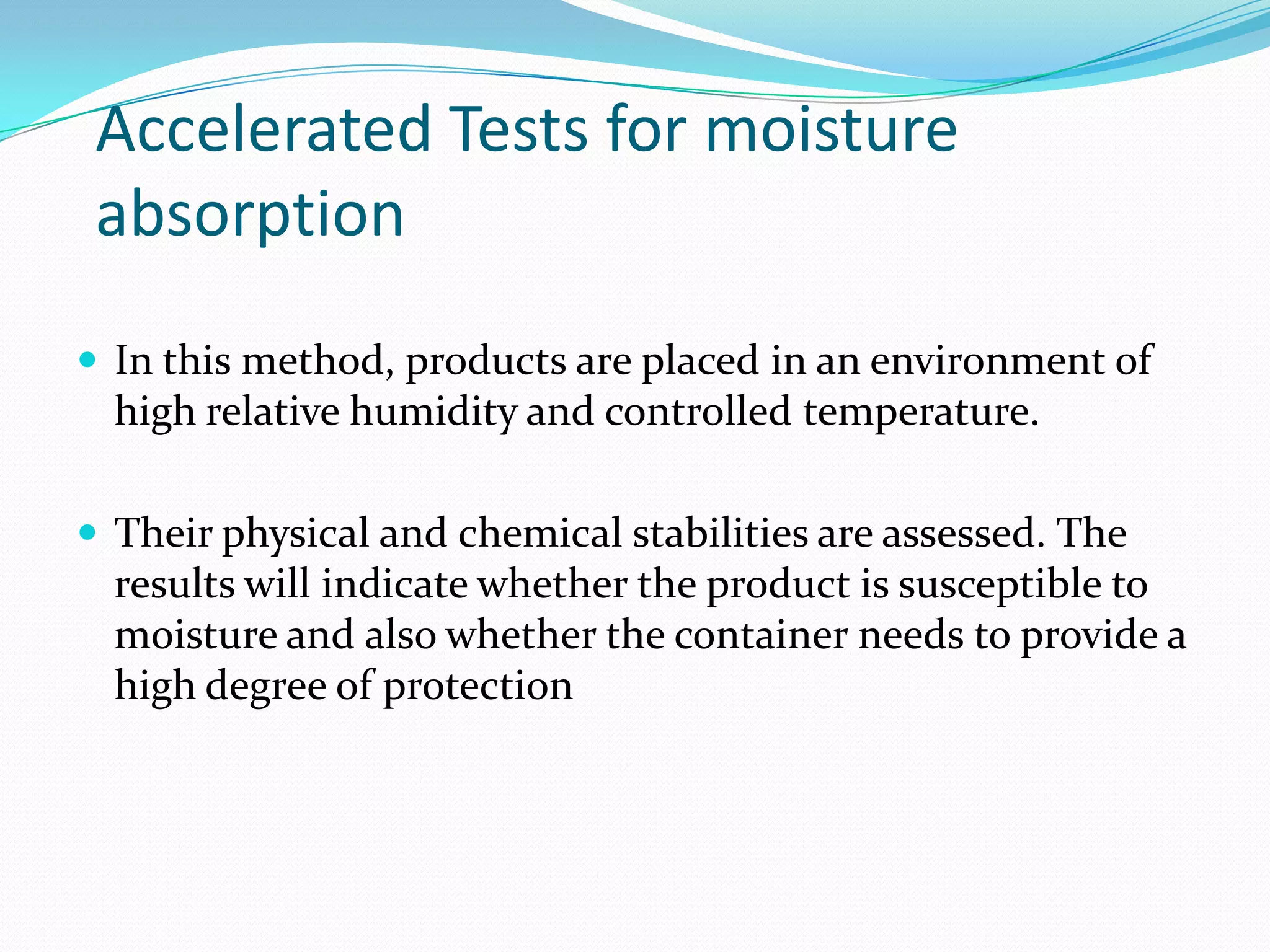 Accelerated Tests for moisture
absorption
 In this method, products are placed in an environment of

high relative humidity and controlled temperature.
 Their physical and chemical stabilities are assessed. The

results will indicate whether the product is susceptible to
moisture and also whether the container needs to provide a
high degree of protection

 