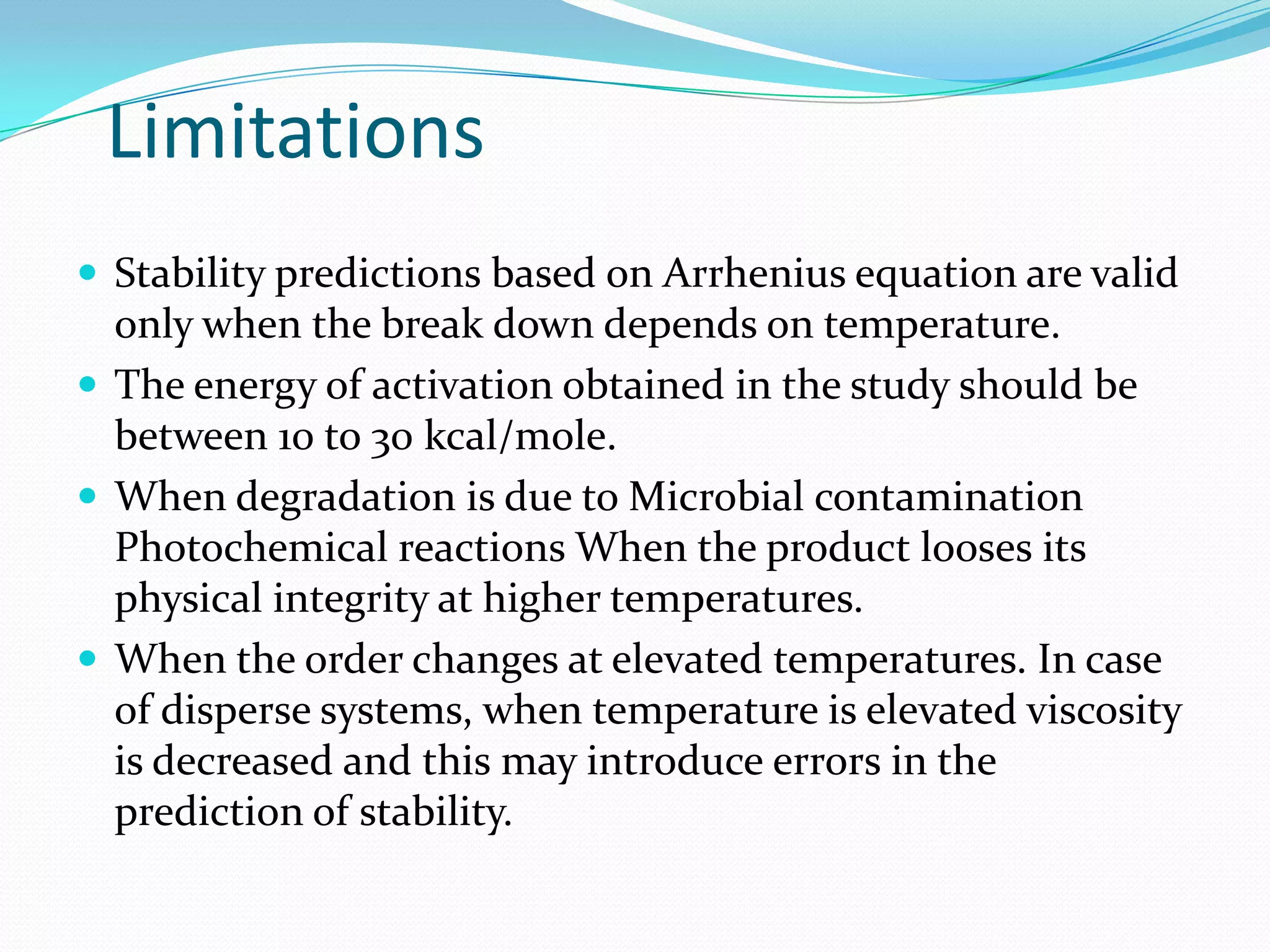 Limitations
 Stability predictions based on Arrhenius equation are valid

only when the break down depends on temperature.
 The energy of activation obtained in the study should be
between 10 to 30 kcal/mole.
 When degradation is due to Microbial contamination
Photochemical reactions When the product looses its
physical integrity at higher temperatures.
 When the order changes at elevated temperatures. In case
of disperse systems, when temperature is elevated viscosity
is decreased and this may introduce errors in the
prediction of stability.

 