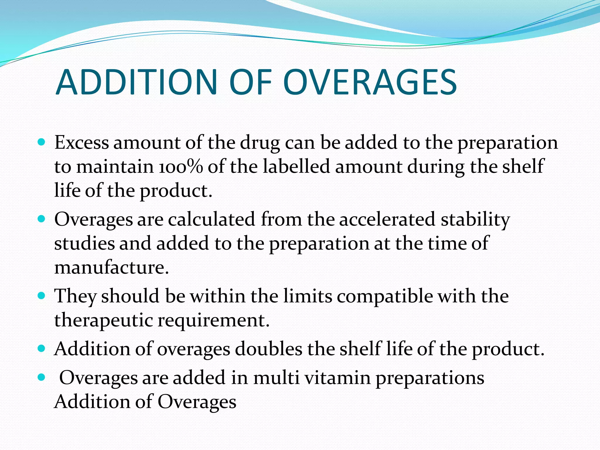 ADDITION OF OVERAGES
 Excess amount of the drug can be added to the preparation







to maintain 100% of the labelled amount during the shelf
life of the product.
Overages are calculated from the accelerated stability
studies and added to the preparation at the time of
manufacture.
They should be within the limits compatible with the
therapeutic requirement.
Addition of overages doubles the shelf life of the product.
Overages are added in multi vitamin preparations
Addition of Overages

 