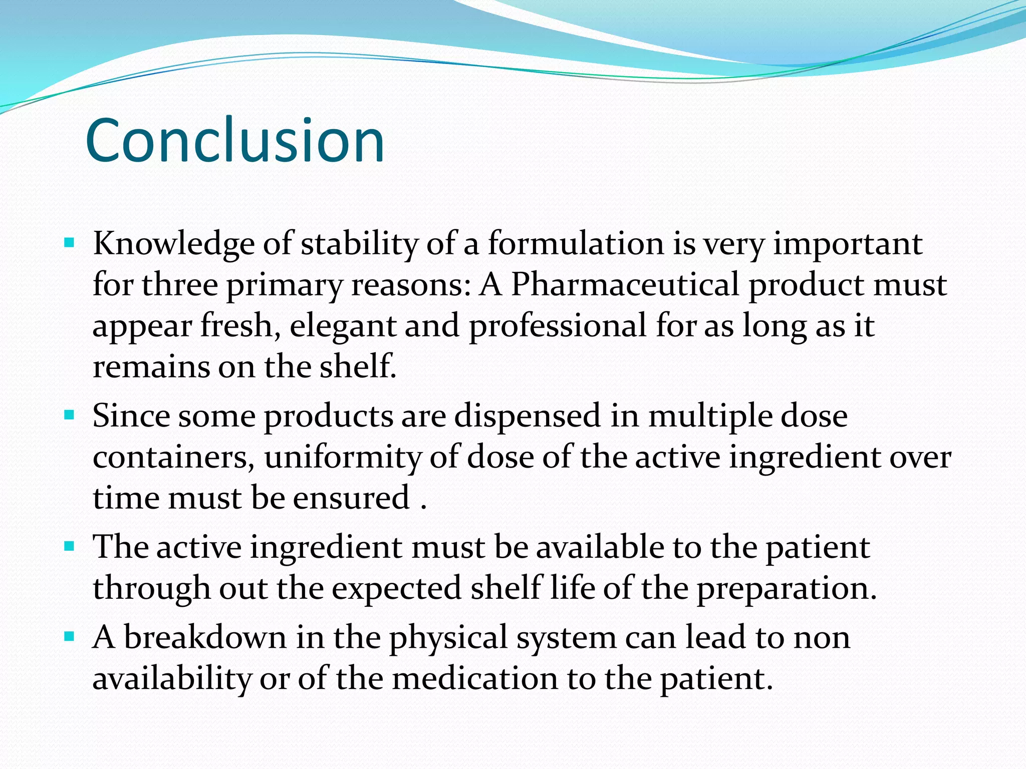 Conclusion
 Knowledge of stability of a formulation is very important

for three primary reasons: A Pharmaceutical product must
appear fresh, elegant and professional for as long as it
remains on the shelf.
 Since some products are dispensed in multiple dose
containers, uniformity of dose of the active ingredient over
time must be ensured .
 The active ingredient must be available to the patient
through out the expected shelf life of the preparation.
 A breakdown in the physical system can lead to non
availability or of the medication to the patient.

 