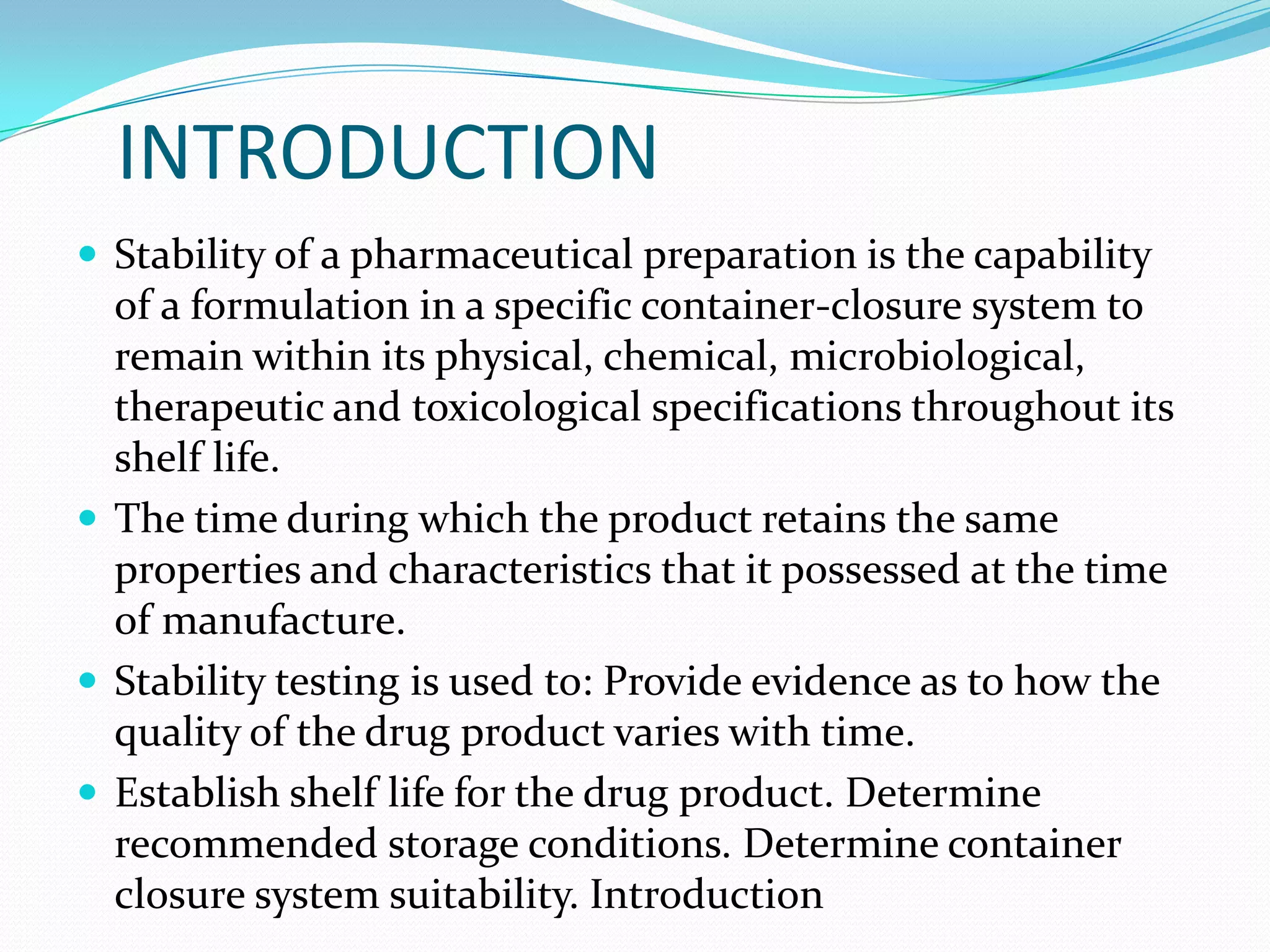 INTRODUCTION
 Stability of a pharmaceutical preparation is the capability

of a formulation in a specific container-closure system to
remain within its physical, chemical, microbiological,
therapeutic and toxicological specifications throughout its
shelf life.
 The time during which the product retains the same
properties and characteristics that it possessed at the time
of manufacture.
 Stability testing is used to: Provide evidence as to how the
quality of the drug product varies with time.
 Establish shelf life for the drug product. Determine
recommended storage conditions. Determine container
closure system suitability. Introduction

 