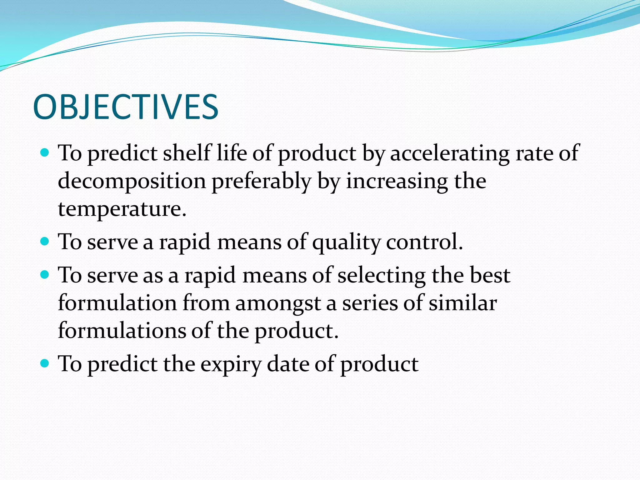 OBJECTIVES
 To predict shelf life of product by accelerating rate of

decomposition preferably by increasing the
temperature.
 To serve a rapid means of quality control.
 To serve as a rapid means of selecting the best
formulation from amongst a series of similar
formulations of the product.
 To predict the expiry date of product

 