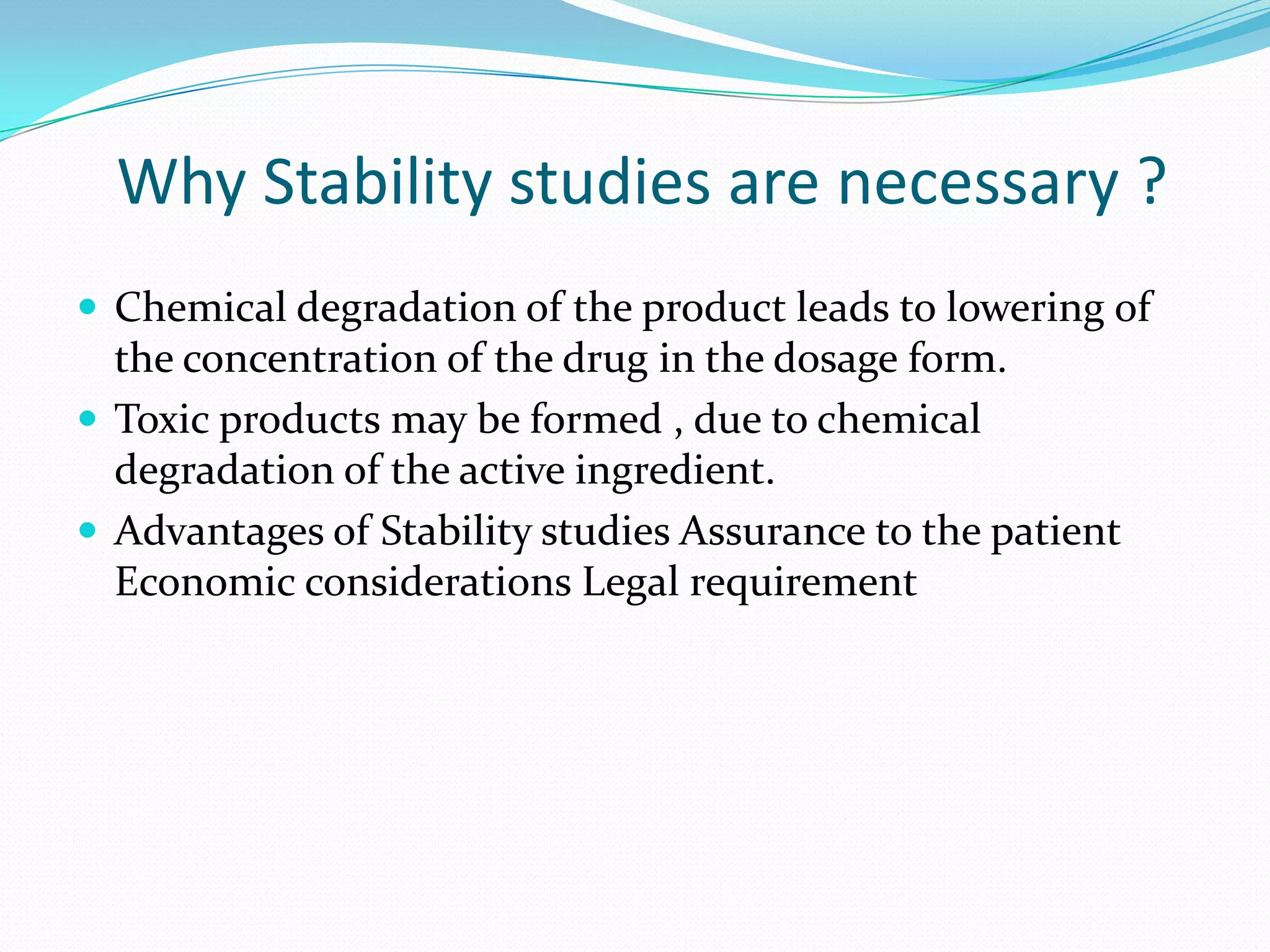 Why Stability studies are necessary ?
 Chemical degradation of the product leads to lowering of

the concentration of the drug in the dosage form.
 Toxic products may be formed , due to chemical
degradation of the active ingredient.
 Advantages of Stability studies Assurance to the patient
Economic considerations Legal requirement

 