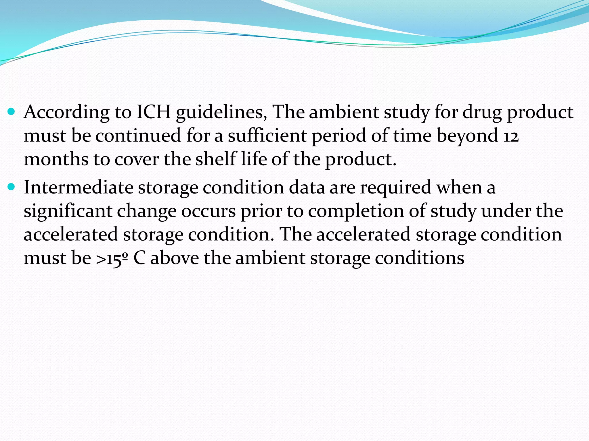  According to ICH guidelines, The ambient study for drug product

must be continued for a sufficient period of time beyond 12
months to cover the shelf life of the product.
 Intermediate storage condition data are required when a
significant change occurs prior to completion of study under the
accelerated storage condition. The accelerated storage condition
must be >15º C above the ambient storage conditions

 