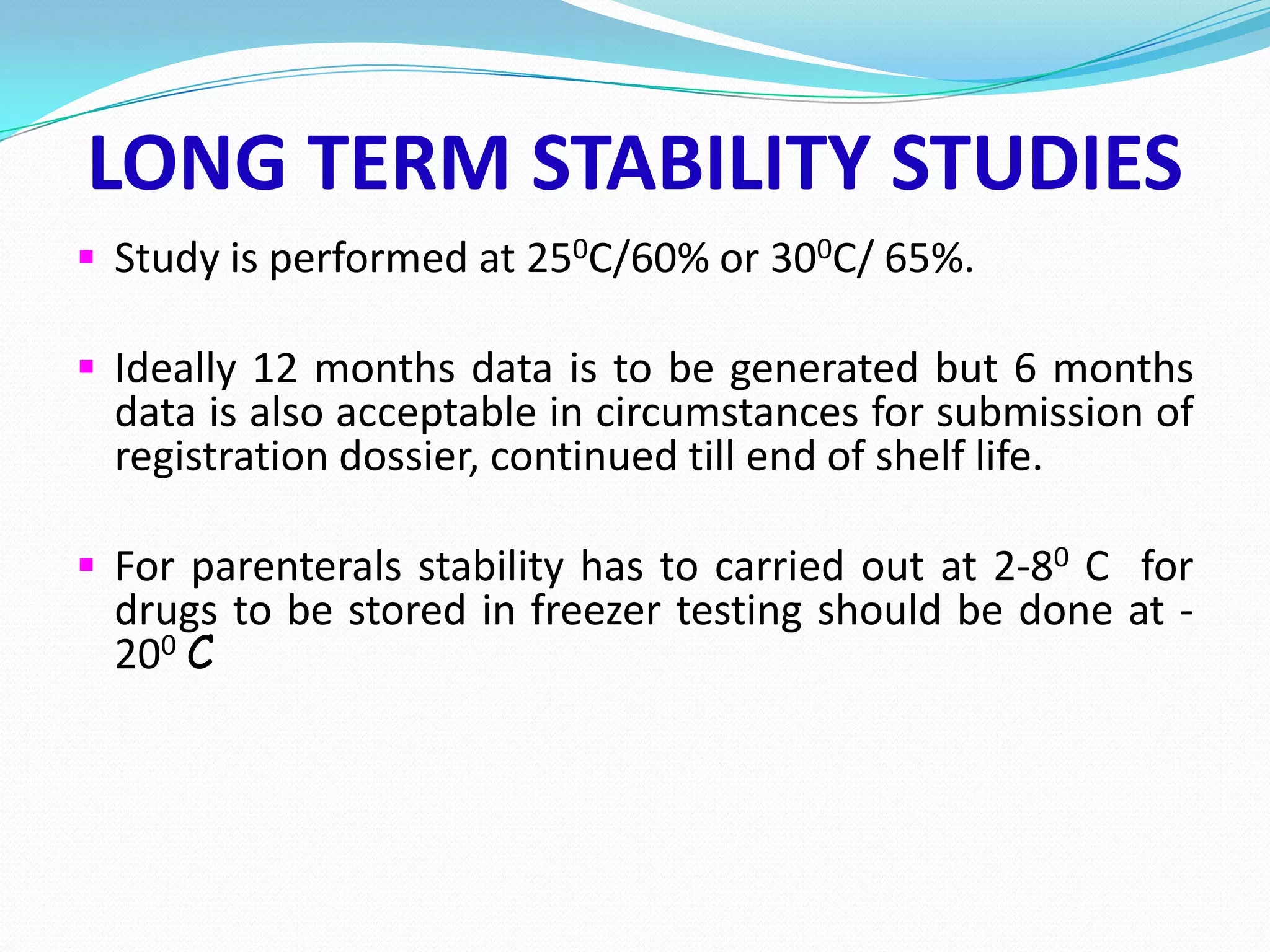 LONG TERM STABILITY STUDIES
 Study is performed at 250C/60% or 300C/ 65%.
 Ideally 12 months data is to be generated but 6 months

data is also acceptable in circumstances for submission of
registration dossier, continued till end of shelf life.

 For parenterals stability has to carried out at 2-80 C for

drugs to be stored in freezer testing should be done at 200 C

 
