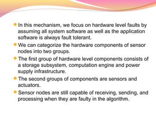 In this mechanism, we focus on hardware level faults by
 assuming all system software as well as the application
 software is always fault tolerant.
We can categorize the hardware components of sensor
 nodes into two groups.
The first group of hardware level components consists of
 a storage subsystem, computation engine and power
 supply infrastructure.
The second groups of components are sensors and
 actuators.
Sensor nodes are still capable of receiving, sending, and
 processing when they are faulty in the algorithm.
 