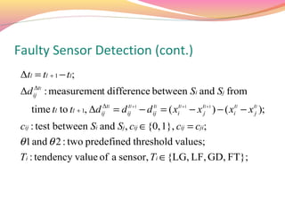 Faulty Sensor Detection (cont.)
 Δtl = tl + 1 − tl;
 Δd ij tl : measurement difference between Si and Sj from
     Δ


    time tl to tl + 1, Δd ij tl = d ijl +1 − d ijl = ( xitl +1 − x tjl +1 ) − ( xitl − x tjl );
                           Δ         t          t


 cij : test between Si and Sj , cij ∈{0, 1}, cij = cji;
θ1 and θ 2 : two predefined threshold values;
Ti : tendency value of a sensor, Ti ∈{LG, LF, GD, FT};
 