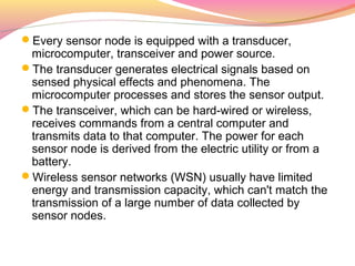 Every sensor node is equipped with a transducer,
 microcomputer, transceiver and power source.
The transducer generates electrical signals based on
 sensed physical effects and phenomena. The
 microcomputer processes and stores the sensor output.
The transceiver, which can be hard-wired or wireless,
 receives commands from a central computer and
 transmits data to that computer. The power for each
 sensor node is derived from the electric utility or from a
 battery.
Wireless sensor networks (WSN) usually have limited
 energy and transmission capacity, which can't match the
 transmission of a large number of data collected by
 sensor nodes.
 