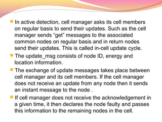 In active detection, cell manager asks its cell members
 on regular basis to send their updates. Such as the cell
 manager sends “get” messages to the associated
 common nodes on regular basis and in return nodes
 send their updates. This is called in-cell update cycle.
The update_msg consists of node ID, energy and
 location information.
The exchange of update messages takes place between
 cell manager and its cell members. If the cell manager
 does not receive an update from any node then it sends
 an instant message to the node .
If cell manager does not receive the acknowledgement in
 a given time, it then declares the node faulty and passes
 this information to the remaining nodes in the cell.
 