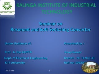 KALINGA INSTITUTE OF INDUSTRIAL
                         TECHNOLOGY

                   Seminar on
       Resonant and Soft Switching Converter

Under Guidance of:                    Presented by :-

Prof. A. Das GUPTA                    Anup Kumar
Dept. of Electrical Engineering       Branch : M. Tech (E.E)
KIIT University                       Roll no: 1052002

 Dec 1, 2012                      1                       1
 