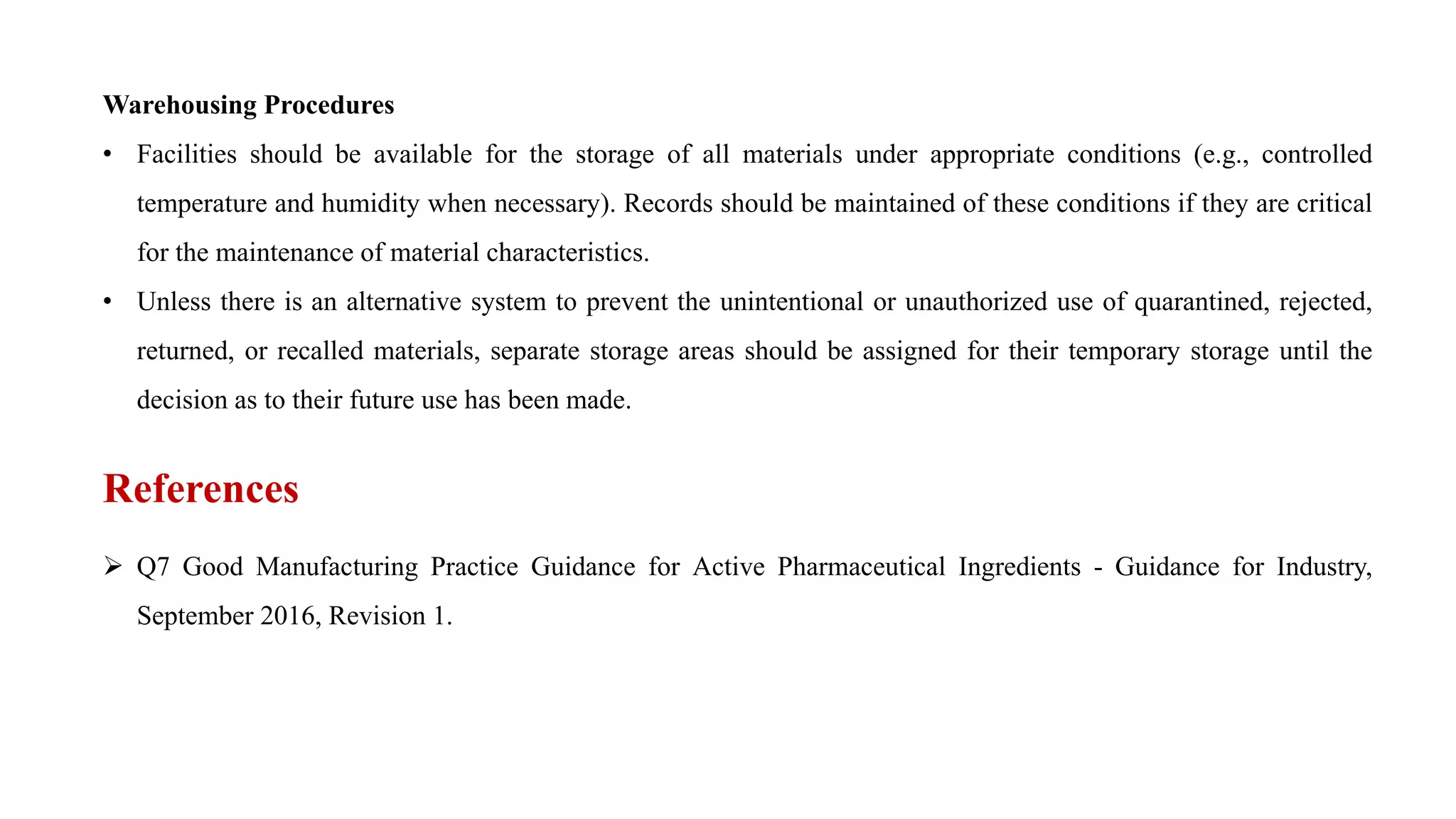 Warehousing Procedures
• Facilities should be available for the storage of all materials under appropriate conditions (e.g., controlled
temperature and humidity when necessary). Records should be maintained of these conditions if they are critical
for the maintenance of material characteristics.
• Unless there is an alternative system to prevent the unintentional or unauthorized use of quarantined, rejected,
returned, or recalled materials, separate storage areas should be assigned for their temporary storage until the
decision as to their future use has been made.
References
 Q7 Good Manufacturing Practice Guidance for Active Pharmaceutical Ingredients - Guidance for Industry,
September 2016, Revision 1.
 