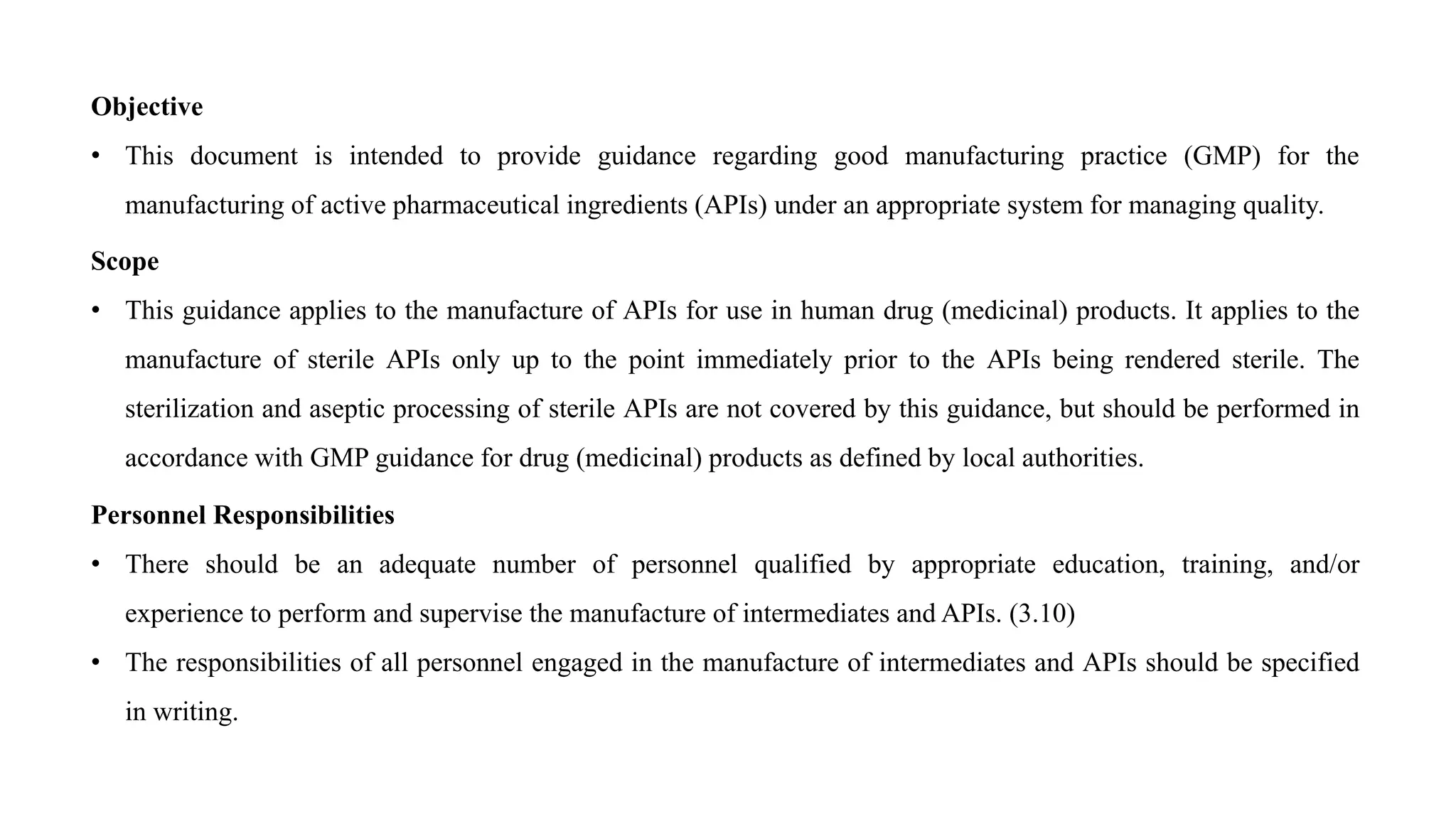 Objective
• This document is intended to provide guidance regarding good manufacturing practice (GMP) for the
manufacturing of active pharmaceutical ingredients (APIs) under an appropriate system for managing quality.
Scope
• This guidance applies to the manufacture of APIs for use in human drug (medicinal) products. It applies to the
manufacture of sterile APIs only up to the point immediately prior to the APIs being rendered sterile. The
sterilization and aseptic processing of sterile APIs are not covered by this guidance, but should be performed in
accordance with GMP guidance for drug (medicinal) products as defined by local authorities.
Personnel Responsibilities
• There should be an adequate number of personnel qualified by appropriate education, training, and/or
experience to perform and supervise the manufacture of intermediates and APIs. (3.10)
• The responsibilities of all personnel engaged in the manufacture of intermediates and APIs should be specified
in writing.
 
