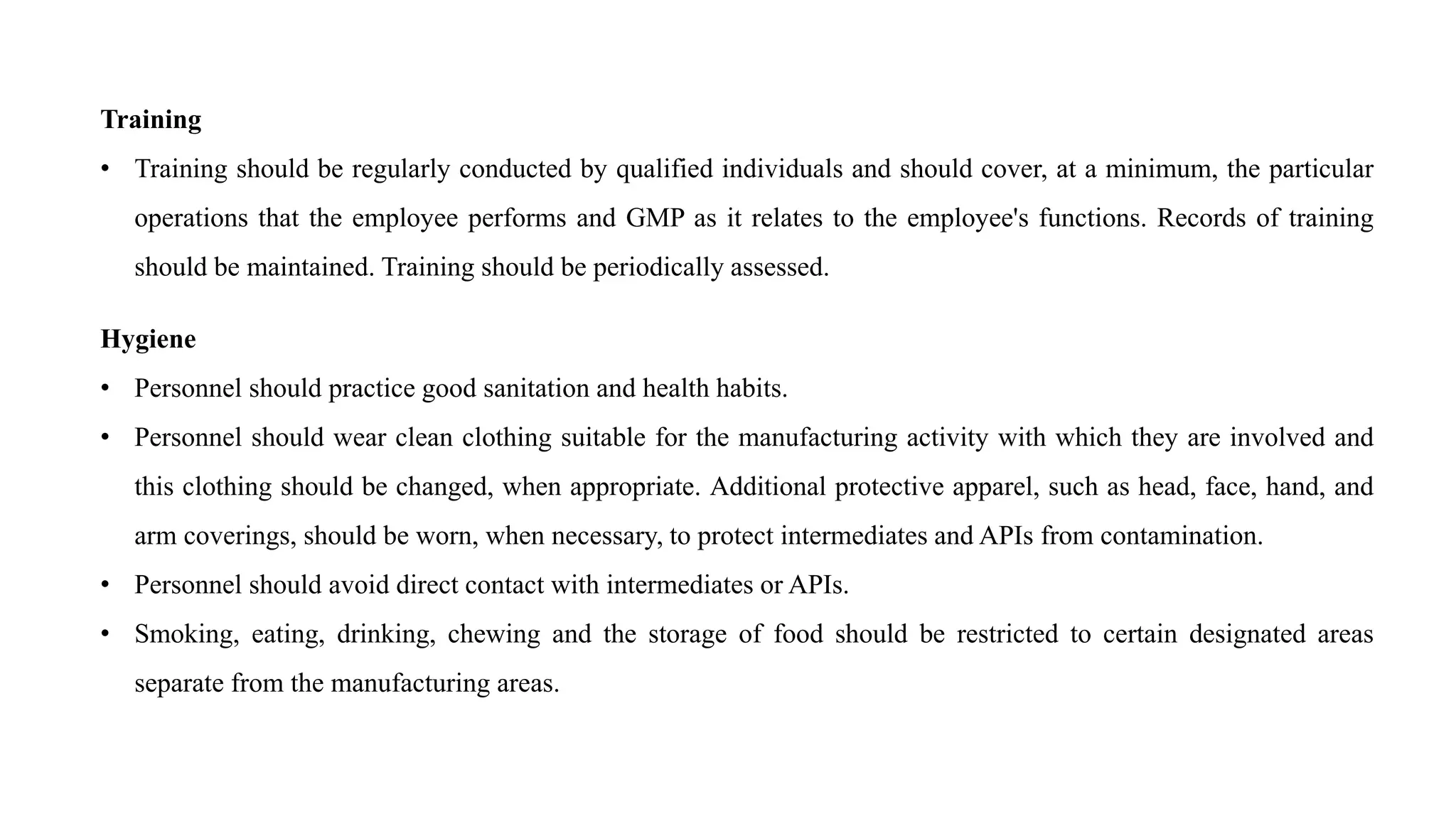 Training
• Training should be regularly conducted by qualified individuals and should cover, at a minimum, the particular
operations that the employee performs and GMP as it relates to the employee's functions. Records of training
should be maintained. Training should be periodically assessed.
Hygiene
• Personnel should practice good sanitation and health habits.
• Personnel should wear clean clothing suitable for the manufacturing activity with which they are involved and
this clothing should be changed, when appropriate. Additional protective apparel, such as head, face, hand, and
arm coverings, should be worn, when necessary, to protect intermediates and APIs from contamination.
• Personnel should avoid direct contact with intermediates or APIs.
• Smoking, eating, drinking, chewing and the storage of food should be restricted to certain designated areas
separate from the manufacturing areas.
 