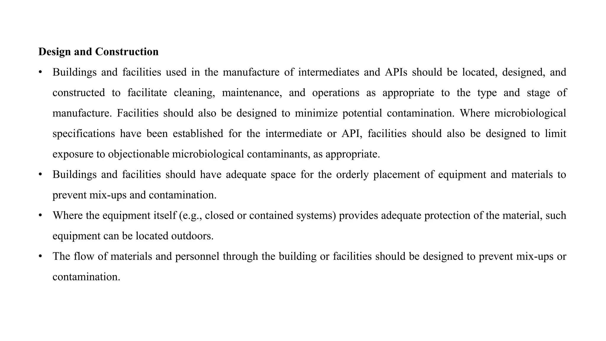 Design and Construction
• Buildings and facilities used in the manufacture of intermediates and APIs should be located, designed, and
constructed to facilitate cleaning, maintenance, and operations as appropriate to the type and stage of
manufacture. Facilities should also be designed to minimize potential contamination. Where microbiological
specifications have been established for the intermediate or API, facilities should also be designed to limit
exposure to objectionable microbiological contaminants, as appropriate.
• Buildings and facilities should have adequate space for the orderly placement of equipment and materials to
prevent mix-ups and contamination.
• Where the equipment itself (e.g., closed or contained systems) provides adequate protection of the material, such
equipment can be located outdoors.
• The flow of materials and personnel through the building or facilities should be designed to prevent mix-ups or
contamination.
 