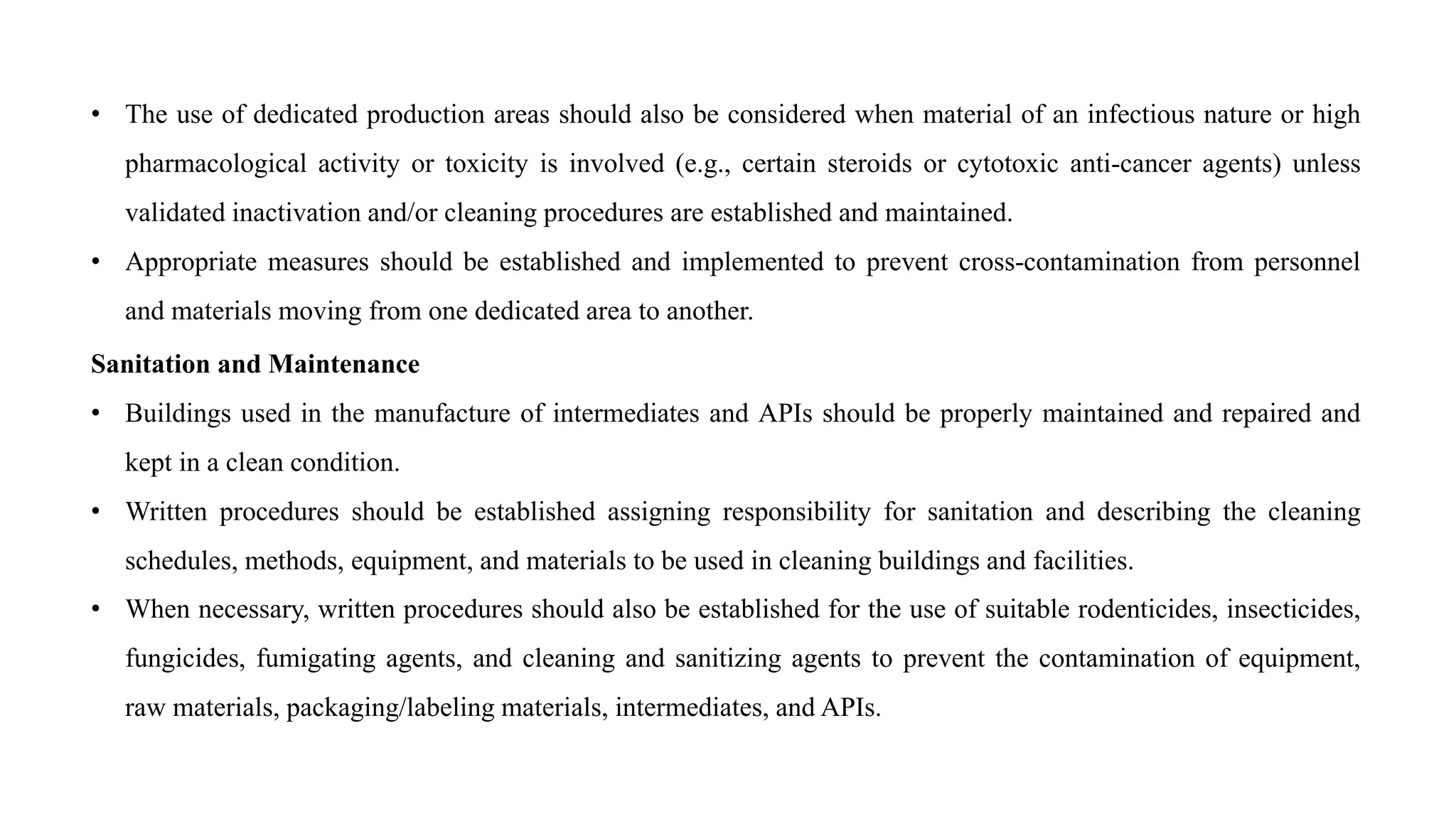 • The use of dedicated production areas should also be considered when material of an infectious nature or high
pharmacological activity or toxicity is involved (e.g., certain steroids or cytotoxic anti-cancer agents) unless
validated inactivation and/or cleaning procedures are established and maintained.
• Appropriate measures should be established and implemented to prevent cross-contamination from personnel
and materials moving from one dedicated area to another.
Sanitation and Maintenance
• Buildings used in the manufacture of intermediates and APIs should be properly maintained and repaired and
kept in a clean condition.
• Written procedures should be established assigning responsibility for sanitation and describing the cleaning
schedules, methods, equipment, and materials to be used in cleaning buildings and facilities.
• When necessary, written procedures should also be established for the use of suitable rodenticides, insecticides,
fungicides, fumigating agents, and cleaning and sanitizing agents to prevent the contamination of equipment,
raw materials, packaging/labeling materials, intermediates, and APIs.
 