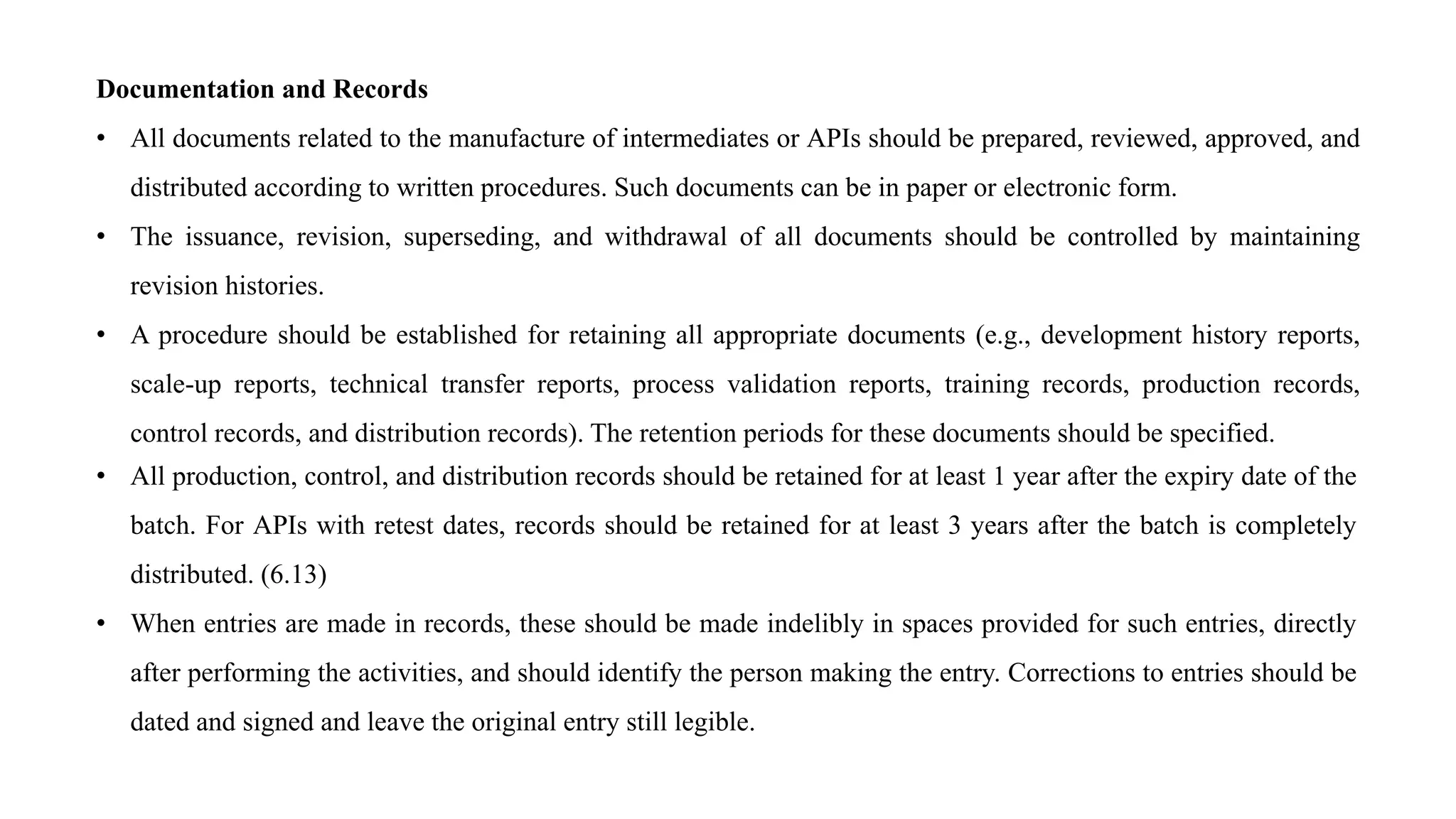 Documentation and Records
• All documents related to the manufacture of intermediates or APIs should be prepared, reviewed, approved, and
distributed according to written procedures. Such documents can be in paper or electronic form.
• The issuance, revision, superseding, and withdrawal of all documents should be controlled by maintaining
revision histories.
• A procedure should be established for retaining all appropriate documents (e.g., development history reports,
scale-up reports, technical transfer reports, process validation reports, training records, production records,
control records, and distribution records). The retention periods for these documents should be specified.
• All production, control, and distribution records should be retained for at least 1 year after the expiry date of the
batch. For APIs with retest dates, records should be retained for at least 3 years after the batch is completely
distributed. (6.13)
• When entries are made in records, these should be made indelibly in spaces provided for such entries, directly
after performing the activities, and should identify the person making the entry. Corrections to entries should be
dated and signed and leave the original entry still legible.
 