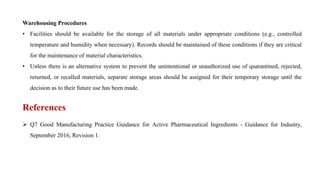 Warehousing Procedures
• Facilities should be available for the storage of all materials under appropriate conditions (e.g., controlled
temperature and humidity when necessary). Records should be maintained of these conditions if they are critical
for the maintenance of material characteristics.
• Unless there is an alternative system to prevent the unintentional or unauthorized use of quarantined, rejected,
returned, or recalled materials, separate storage areas should be assigned for their temporary storage until the
decision as to their future use has been made.
References
 Q7 Good Manufacturing Practice Guidance for Active Pharmaceutical Ingredients - Guidance for Industry,
September 2016, Revision 1.
 