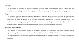 Objective
• This document is intended to provide guidance regarding good manufacturing practice (GMP) for the
manufacturing of active pharmaceutical ingredients (APIs) under an appropriate system for managing quality.
Scope
• This guidance applies to the manufacture of APIs for use in human drug (medicinal) products. It applies to the
manufacture of sterile APIs only up to the point immediately prior to the APIs being rendered sterile. The
sterilization and aseptic processing of sterile APIs are not covered by this guidance, but should be performed in
accordance with GMP guidance for drug (medicinal) products as defined by local authorities.
Personnel Responsibilities
• There should be an adequate number of personnel qualified by appropriate education, training, and/or
experience to perform and supervise the manufacture of intermediates and APIs. (3.10)
• The responsibilities of all personnel engaged in the manufacture of intermediates and APIs should be specified
in writing.
 