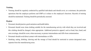 Training
• Training should be regularly conducted by qualified individuals and should cover, at a minimum, the particular
operations that the employee performs and GMP as it relates to the employee's functions. Records of training
should be maintained. Training should be periodically assessed.
Hygiene
• Personnel should practice good sanitation and health habits.
• Personnel should wear clean clothing suitable for the manufacturing activity with which they are involved and
this clothing should be changed, when appropriate. Additional protective apparel, such as head, face, hand, and
arm coverings, should be worn, when necessary, to protect intermediates and APIs from contamination.
• Personnel should avoid direct contact with intermediates or APIs.
• Smoking, eating, drinking, chewing and the storage of food should be restricted to certain designated areas
separate from the manufacturing areas.
 
