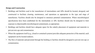 Design and Construction
• Buildings and facilities used in the manufacture of intermediates and APIs should be located, designed, and
constructed to facilitate cleaning, maintenance, and operations as appropriate to the type and stage of
manufacture. Facilities should also be designed to minimize potential contamination. Where microbiological
specifications have been established for the intermediate or API, facilities should also be designed to limit
exposure to objectionable microbiological contaminants, as appropriate.
• Buildings and facilities should have adequate space for the orderly placement of equipment and materials to
prevent mix-ups and contamination.
• Where the equipment itself (e.g., closed or contained systems) provides adequate protection of the material, such
equipment can be located outdoors.
• The flow of materials and personnel through the building or facilities should be designed to prevent mix-ups or
contamination.
 