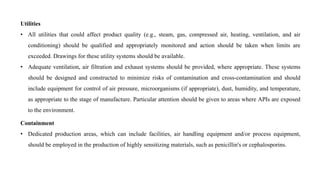 Utilities
• All utilities that could affect product quality (e.g., steam, gas, compressed air, heating, ventilation, and air
conditioning) should be qualified and appropriately monitored and action should be taken when limits are
exceeded. Drawings for these utility systems should be available.
• Adequate ventilation, air filtration and exhaust systems should be provided, where appropriate. These systems
should be designed and constructed to minimize risks of contamination and cross-contamination and should
include equipment for control of air pressure, microorganisms (if appropriate), dust, humidity, and temperature,
as appropriate to the stage of manufacture. Particular attention should be given to areas where APIs are exposed
to the environment.
Containment
• Dedicated production areas, which can include facilities, air handling equipment and/or process equipment,
should be employed in the production of highly sensitizing materials, such as penicillin's or cephalosporins.
 