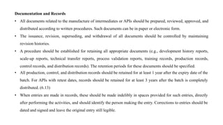 Documentation and Records
• All documents related to the manufacture of intermediates or APIs should be prepared, reviewed, approved, and
distributed according to written procedures. Such documents can be in paper or electronic form.
• The issuance, revision, superseding, and withdrawal of all documents should be controlled by maintaining
revision histories.
• A procedure should be established for retaining all appropriate documents (e.g., development history reports,
scale-up reports, technical transfer reports, process validation reports, training records, production records,
control records, and distribution records). The retention periods for these documents should be specified.
• All production, control, and distribution records should be retained for at least 1 year after the expiry date of the
batch. For APIs with retest dates, records should be retained for at least 3 years after the batch is completely
distributed. (6.13)
• When entries are made in records, these should be made indelibly in spaces provided for such entries, directly
after performing the activities, and should identify the person making the entry. Corrections to entries should be
dated and signed and leave the original entry still legible.
 