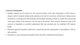 Control of Contamination
• Residual materials can be carried over into successive batches of the same intermediate or API if there is
adequate control. Examples include residue adhering to the wall of a micronizer, residual layer of damp crystals
remaining in a centrifuge bowl after discharge, and incomplete discharge of fluids or crystals from a processing
vessel upon transfer of the material to the next step in the process. Such carryover should not result in the
carryover of degradants or microbial contamination that may adversely alter the established API impurity
profile.
• Production operations should be conducted in a manner that prevents contamination of intermediates or APIs by
other materials.
• Precautions to avoid contamination should be taken when APIs are handled after purification.
 