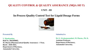 QUALITY CONTROL & QUALITY ASSURANCE (MQA 103 T)
UNIT - III
In-Process Quality Control Test for Liquid Dosage Forms
Presented By
V. Manikandan,
Roll No. 2061050002,
M. Pharm (Pharmaceutical Quality Assurance) – I Year,
Batch : 2020-2022,
Department of Pharmacy,
Annamalai University.
Submitted to
Dr. G. Sivakamasundari, M. Pharm., Ph. D,
Assistant Professor,
Department of Pharmacy,
Annamalai University.
 