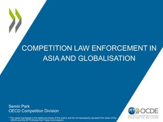 COMPETITION LAW ENFORCEMENT IN
ASIA AND GLOBALISATION
Semin Park
OECD Competition Division
* The views expressed in the slides are those of the author and do not necessarily represent the views of the
OECD and the KFTC(Korea Fair Trade Commission)
 