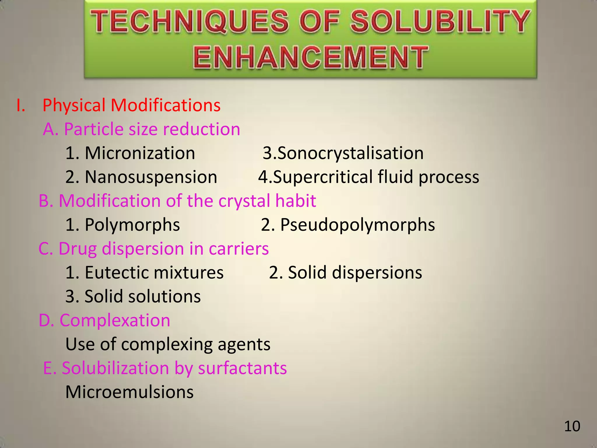 I. Physical Modifications
A. Particle size reduction
1. Micronization
3.Sonocrystalisation
2. Nanosuspension
4.Supercritical fluid process
B. Modification of the crystal habit
1. Polymorphs
2. Pseudopolymorphs
C. Drug dispersion in carriers
1. Eutectic mixtures
2. Solid dispersions
3. Solid solutions
D. Complexation
Use of complexing agents
E. Solubilization by surfactants
Microemulsions
10

 