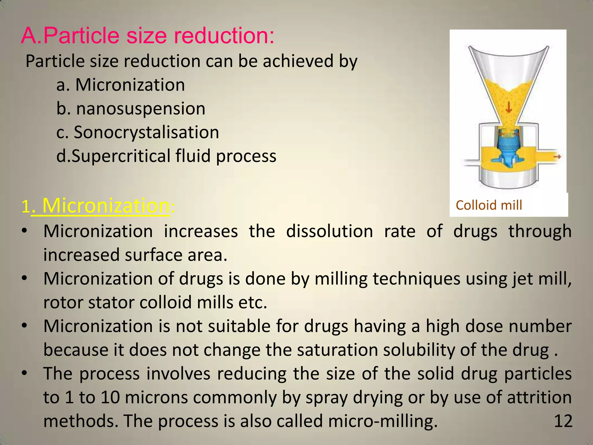 A.Particle size reduction:
Particle size reduction can be achieved by
a. Micronization
b. nanosuspension
c. Sonocrystalisation
d.Supercritical fluid process
Colloid mill
1. Micronization:
• Micronization increases the dissolution rate of drugs through
increased surface area.
• Micronization of drugs is done by milling techniques using jet mill,
rotor stator colloid mills etc.
• Micronization is not suitable for drugs having a high dose number
because it does not change the saturation solubility of the drug .
• The process involves reducing the size of the solid drug particles
to 1 to 10 microns commonly by spray drying or by use of attrition
methods. The process is also called micro-milling.
12

 