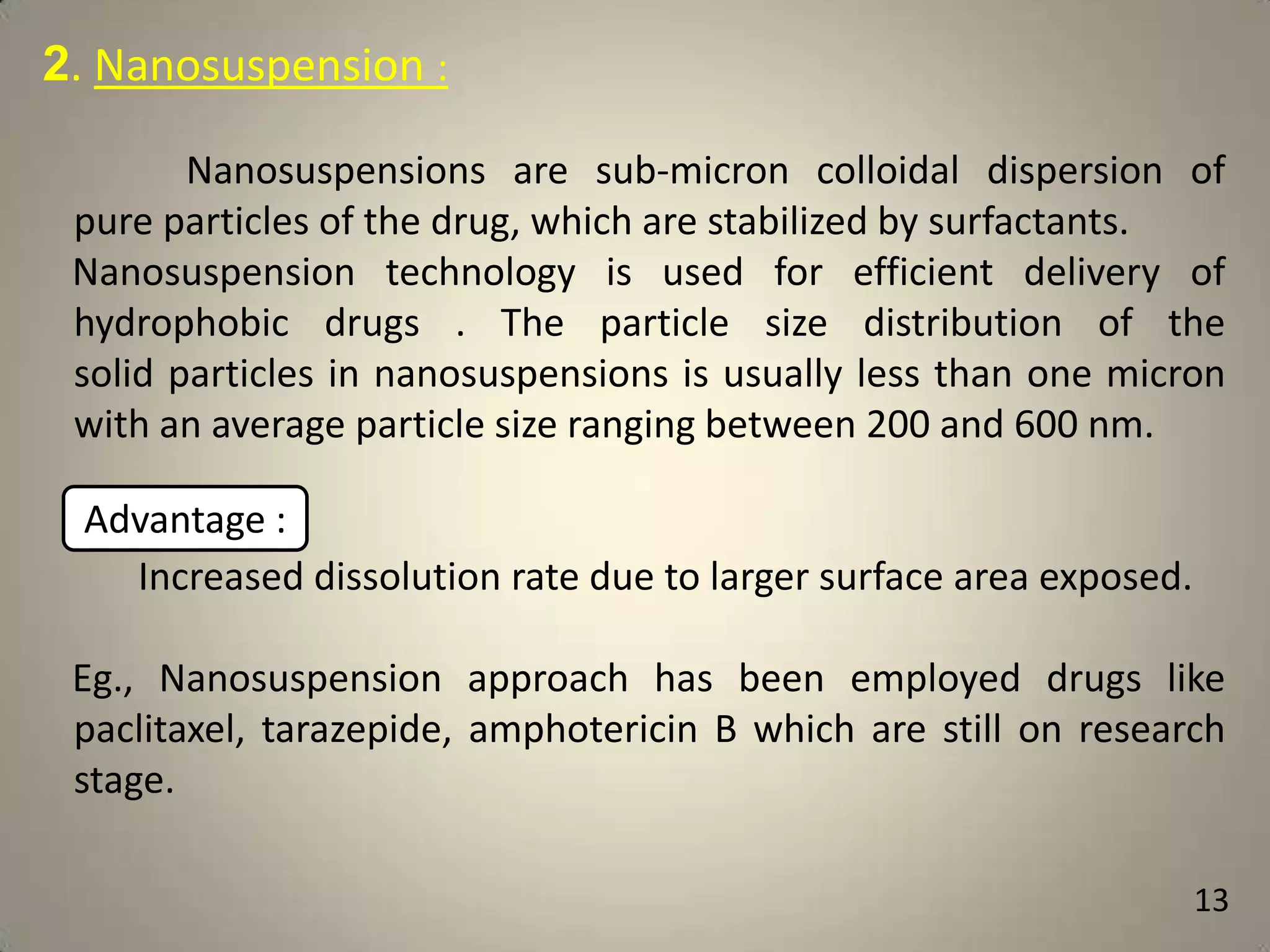 2. Nanosuspension :
Nanosuspensions are sub-micron colloidal dispersion of
pure particles of the drug, which are stabilized by surfactants.
Nanosuspension technology is used for efficient delivery of
hydrophobic drugs . The particle size distribution of the
solid particles in nanosuspensions is usually less than one micron
with an average particle size ranging between 200 and 600 nm.

Advantage :
Increased dissolution rate due to larger surface area exposed.
Eg., Nanosuspension approach has been employed drugs like
paclitaxel, tarazepide, amphotericin B which are still on research
stage.
13

 
